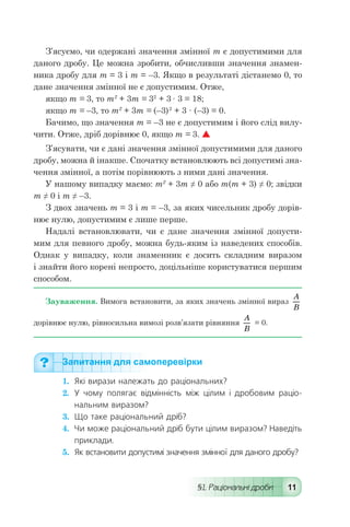 §1. Раціональні дроби 11
З’ясуємо, чи одержані значення змінної т є допустимими для
даного дробу. Це можна зробити, обчисливши значення знамен-
ника дробу для т = 3 і т = –3. Якщо в результаті дістанемо 0, то
дане значення змінної не є допустимим. Отже,
якщо т = 3, то т2
+ 3т = 32
+ 3 · 3 = 18;
якщо т = –3, то т2
+ 3т = (–3)2
+ 3 · (–3) = 0.
Бачимо, що значення т = –3 не є допустимим і його слід вилу-
чити. Отже, дріб дорівнює 0, якщо т = 3. 
З’ясувати, чи є дані значення змінної допустимими для даного
дробу, можна й інакше. Спочатку встановлюють всі допустимі зна-
чення змінної, а потім порівнюють з ними дані значення.
У нашому випадку маємо: т2
+ 3т ≠ 0 або т(т + 3) ≠ 0; звідки
т ≠ 0 і т ≠ –3.
З двох значень т = 3 і т = –3, за яких чисельник дробу дорів-
нює нулю, допустимим є лише перше.
Надалі встановлювати, чи є дане значення змінної допусти-
мим для певного дробу, можна будь-яким із наведених способів.
Однак у випадку, коли знаменник є досить складним виразом
і знайти його корені непросто, доцільніше користуватися першим
способом.
Зауваження. Вимога встановити, за яких значень змінної вираз
A
B
дорівнює нулю, рівносильна вимозі розв’язати рівняння
A
B
= 0.
Запитання для самоперевірки
1.	 Які вирази належать до раціональних?
2.	 У чому полягає відмінність між цілим і дробовим раціо-
нальним виразом?
3.	 Що таке раціональний дріб?
4.	 Чи може раціональний дріб бути цілим виразом? Наведіть
приклади.
5.	 Як встановити допустимі значення змінної для даного дробу?
 