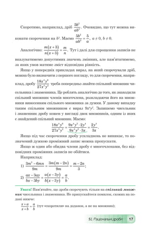 §1. Раціональні дроби 17
Скоротимо, наприклад, дріб
5 2
2
b
ab
. Очевидно, що тут можна ви-
конати скорочення на b2
. Маємо
5 52
2
b
ab a
= , а ≠ 0, b ≠ 0.
Аналогічно:
m x
n x
m
n
+( )
+( )
=
3
3
. Тут і далі для спрощення записів не
вказуватимемо допустимих значень змінних, але пам’ятатимемо,
за яких умов матиме зміст відповідна рівність.
Якщо у попередніх прикладах вираз, на який скорочували дріб,
можна було визначити з першого погляду, то для скорочення, напри-
клад, дробу
18
27
4 6
5 2
x y
x y
треба попередньо знайти спільний множник чи-
сельника і знаменника. Це роблять аналогічно до того, як знаходили
спільний множник членів многочлена, розкладаючи його на множ-
ники винесенням спільного множника за дужки. У даному випадку
таким спільним множником є вираз 9х4
у2
. Запишемо чисельник
і знаменник дробу кожен у вигляді двох множників, одним із яких
є знайдений спільний множник. Маємо:
	
18
27
9 2
9 3
2
3
4 6
5 2
4 2 4
4 2
4
x y
x y
x y y
x y x
y
x
=
⋅
⋅
= .
Якщо під час скорочення дробу ускладнень не виникає, то по-
значений дужкою проміжний запис можна пропускати.
Якщо ж один або обидва члени дробу є многочленами, без від-
повідних проміжних записів не обійтися.
Наприклад:
1)
3 6
9
3 2
9
2
3
2
m mn
m
m m n
m
m n-
=
-( ) =
-
;
2)
ax ay
bx by
a x y
b x y
a
b
-
-
=
-( )
-( )
=
3
3
3
3
.
Увага! Пам’ятайте, що дроби скорочують тільки на спільний множ-
ник чисельника і знаменника. Не припускайтеся помилок, схожих на по-
дані нижче:
x a
x b
a
b
+
+
= (тут «скоротили» на доданок, а не на множник);
 