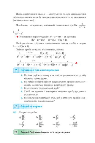 20 Розділ І. Раціональні вирази та їх перетворення
Якщо знаменники дробів — многочлени, то для знаходження
спільного знаменника їх попередньо розкладають на множники
(якщо це можливо).
Знайдемо, наприклад, спільний знаменник дробів
1
2
x x-
	
і
1
2 22
x -
.
 Знаменник першого дробу: х2
– х = х(х – 1), другого:
	 2х2
– 2 = 2(х2
– 1) = 2(х – 1)(х + 1).
Найпростішим спільним знаменником даних дробів є вираз
2х(х – 1)(х + 1).
Звівши дроби до цього знаменника, маємо:
1 1
1
2 1
2 1 1
2 1
2 1
2
2 1
2
x x x x
x
x x x
x
x x
x
-
=
-( )
=
+( )
-( ) +( )
=
+( )
-( )
+( )
;
1
2 2
1
2 1 1 2 1 1 2 1
2 2
x x x
x
x x x
x
x x
x
-
=
-( ) +( )
=
-( ) +( )
=
-( )

.   
Запитання для самоперевірки
1.	 Проілюструйте основну властивість раціонального дробу
кількома прикладами.
2.	 Які тотожні перетворення раціональних дробів можна ви-
конати на підставі основної властивості дробу?
3.	 Як скоротити раціональний дріб?
4.	 У якій послідовності виконують зведення дробу до даного
знаменника?
5.	 Як знайти найпростіший спільний знаменник дробів з од-
ночленними знаменниками?
Задачі та вправи
18°.	 Скоротіть дроби:
а)
12
13
; 	 б)
15
25
; 	 в)
2
2
3
5
;	 г)
x
x
2
6
;
ґ)
a
a
3
4
; 	 д)
2
2
2
2
a
b
; 	 е)
ax
ay
2
3
; 	 є)
5
10
cd
cn
.
 