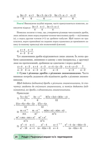 28 Розділ І. Раціональні вирази та їх перетворення
3)
2 3
6
1
6
2 3 1
6
2 3 1
6
2
6
a a a a a a a+
-
+
=
+ - +
=
+ - -
=
+( )
.
Увага! Виконуючи подібні вправи, часто припускаються помилки, за-
писуючи відразу:
2 3
6
1
6
2 3 1
6
a a a a+
-
+
=
+ - +
.
Помилка полягає в тому, що, утворюючи різницю чисельників дробів,
знак змінили лише перед першим членом чисельника дробу — від’ємника
(а), а перед другим членом (+1) це зробити «забули». Щоб такого не тра-
плялося, варто принаймні на перших порах вдаватися до проміжного за-
пису (в нашому прикладі він позначений дужкою).
4)
x
a
x
a
+
-
+
-
-
4
2
3
2
.
Тут знаменники дробів відрізняються лише знаком. Їх легко зро-
бити однаковими, змінивши в одному з них (наприклад, у другому)
знак на протилежний, зробивши це одночасно і перед дробом:
x
a
x
a
x
a
x
a
x x
a
x x
a a
+
-
+
-
-
=
+
-
-
-
-
=
+ - -
-
=
+ - +
-
=
-
4
2
3
2
4
2
3
2
4 3
2
4 3
2
7
2
( )
.
 Сума і різниця дробів з різними знаменниками. Часто
виникає потреба додавати або віднімати дроби з різними знамен-
никами.
Щоб додати (відняти) дроби з різними знаменниками, їх спо-
чатку зводять до спільного знаменника, а потім додають (від-
німають), як дроби з однаковими знаменниками.
Приклади:
1)
7 2
4
3
6
3 7 2 2 3
12
3 2
x y x y x y x y+
+
-
=
+ + -
=
 
( ) ( )
=
+ + -
=
+21 6 6 2
12
27 4
12
x y x y x y
;
2)
m n
mn
m n
m
m m n n m n
m n
m n
+
-
-
=
+ - -
=
 
( ) ( )
2 2
=
+ - +
=
+m mn mn n
m n
m n
m n
2 2
2
2 2
2
;
3)
a
a
a
a
a
a a
a
a
a a a
a2
2
2 4 2
4
16
1
4
4
4 4
1
4
4 4 1-
-
-
+
+
=
-
- +
-
+
+
=
- - - +
-
( )( )
( )( )

(( )( )a a- +
=
4 4
 