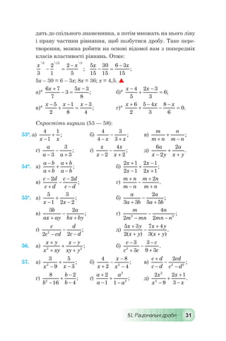 §1. Раціональні дроби 31
дять до спільного знаменника, а потім множать на нього ліву
і праву частини рівняння, щоб позбутися дробу. Таке пере-
творення, можна робити на основі відомої вам з попередніх
класів властивості рівнянь. Отже:
x x
3
2
1
2
5
5 15 3  
;- =
-
  
5
15
30
15
6 3
15
x x
- =
-
;
5х – 30 = 6 – 3х; 8х = 36; х = 4,5. 
а)°
6 7
7
3
5 3
8
x x+
- =
-
; 	 б)°
x x-
+
-
=
4
5
2 3
3
6;
в)°
x x x-
+
-
=
-5
2
1
8
3
4
; 	 г)°
x x x+
+
-
-
-
=
6
2
5 4
3
8
6
0.
Спростіть вирази (53 — 58):
53°. а)
4
1
1
x x-
+ ;	 б)
4
4
3
3-
-
+x x
;	 в)
m
m n
n
m n+
+
-
;
г)
a
a a-
-
+3
3
3
; 	 ґ)
x
x
x
x-
-
+2
4
2
; 	 д)
6
2
2a
x y
a
x y-
+
+
.
54°.	 а)
a b
a b
a b
a b
-
+
+
+
-
; 		 б)
2 1
2 1
2 1
2 1
x
x
x
x
+
-
+
-
+
;
в)
c d
c d
c d
c d
-
+
-
-
-
2 2
; 	 г)
m n
m n
m n
m n
+
-
-
+
+
2
.
55°.	 а)
5
1
3
2 2x x-
+
-
; 	 б)
a
a b
a
a b3 3
2
5 5+
-
+
;
в)
3 2b
ax ay
a
bx by+
-
+
; 	 г)
m
m mn
n
mn n2
4
22 2
-
-
-
;
ґ)
c
c cd
d
c d2 22
-
-
-
; 	 д)
5 3
2
7 4
3
x y
x y
x y
x y
+
+
-
+
+( ) ( )
.
56.	 а)
x y
x xy
x y
xy y
+
+
+
-
+2 2
; 	 б)
c
c c
c
c
-
+
-
-
+
3
3
3
9 32
.
57.	 а)
3
9
5
32
x x-
+
-
; 	 б)
4
2
8
42
x
x
x+
-
-
-
; 	 в)
c d
c d
cd
c d
+
-
-
-
2
2 2
;
г)
8
16
2
42
b
b
b-
+
-
-
; 	 ґ)
a
a
a
a
+
-
+
-
2
1 1
2
2
; 	 д)
2
9
2 1
3
2
2
x
x
x
x-
+
+
-
.
 