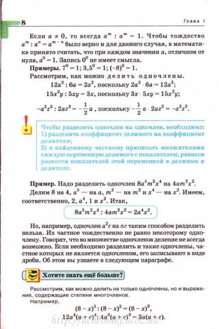 8 Глава 1
Если а 7:- О, то всегда а"' : am - 1. Чтобы тождество
а'": а
11
- а"' - "" было верно и для данного случая, в математи­
ке nринято считать, что при каждом значении а, отличном от
нуля, а0
.", 1. Запись 0° не имеет смысла.
Примеры. 7° ~ 1; 3,5° ~ 1; (- 8)0
~ 1.
Рассмотрим, K8J( можно делить одночлены.
12а3
: ба = 2а2
, поскольку 2а2
ба = 12а3
;
15х2
у: 5ху = Зх, nосколрку Зх · 5ху = 15х2
у;
1
- a2
z3
: 2az3
- - ~а , поскольку - -iа · 2az3
= - a 2
z3
•
Чтобы разделить одночлен на одночлен, необходимо:
1) разделить коэффициент делимого на коэффициент
делителя;
2) к найдеиному часt·ному приписать множителями
ка ж t~;ую пt:ременвую делимого с покаэателем, равным
разиости nоказателей этой переменвой в делимом J[
делителе.
Пример. Надо разделить одночлен Sa5
m2
x4
на 4am2
x2
•
Делим 8 на 4, а5
- на а, т2
- на m2
и х4
- на х2
• Имеем,
соответственно, 2, а
4
, 1 и х2
. Итак,
( 8a5
m2
x4
: 4ат2х2 = 2а4х2. )
Но, например, одночлен а2
с на nc таким способом разделить
нельая. Их частное тождественно не равно векоторому одно­
члену. Говорят, что во множестве одночленов деление не всегда
возможно. Если необходимо разделить и такие одночлены, ча­
стное которых не является одночленом, его записывают в виде
дроби. Об этом вы узнаете в следующем параграфе.
~ Хотите зватъ ещi! боJIЬше?)
Ра сс м отрим, как можно делить не только одночлены , но и выраже ­
ния , с оде ржащие стеnени мн о гочленов .
Наnрим ер ,
(8 - х)5
: (8 - х)2
~ (8 - х)8
,
12а4
(а +с)4
: 4а3
(а + с)3
= За(а + с).
http://uchebniki.ucoz.ua
 