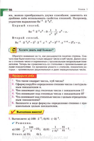 ~ 98 Глаоа 1
~ ми, можно преобразовать двумя способами : заменить их
дробями либо исnользовать свойства с·rепеней. Например,
уnростим выражение 9х-3
з-2
х6
•
П е р вый способ .
9x-s -3-2
х6
== 9-~---;.- х6
= х.
х 3
Второй с п ос об.
9х-5 . з-2х6 = 32 з-2. х- 5 . х6 = 32- 2 х-51-6 .,. зох = х.
~ Хотите знать ещё больше? )
Обратите внимание на то , как расширяется nонятие стеnень. Сна­
Ч<1Ла вам были изеее1·ны только кs;щратчисла и куб числа. Далее узна­
ли о сте nенях чисел и nе рем е нны х с nро~1эво льным натуральным пока ­
эатвлем. Теnерь вы ознакомитесь со стеnенями с nроиэвольными це­
лыми покаэателямн. Со временем узнаете о стеnенях, показатели ко­
торых - nроизвольны в рациональны е и даже н ерационалы-1ые чи сла.
,.j : ~ . Что такое квадрат числа, куб числа? 1
'.: 2. Сформулируйте определение степени числа с натураль-
ным показателем n.
:3. Что понимают под степенью числа с показятелем 1?
:4. Что понимают под с1•епен.ью числа с показателем О?
: 5. Что nонимают под степенью числа с целым отрицатель-
: ным показателем?
~ 6. Запишите в виде формулы оnределение стеnени с nро­
извольным цел ым показателем.
tl' Вwnопнмм вместеl /
1. Вычислите: а) 100 2- 2
; б) 81 (-ЗГ'.
t/ Р е ш ение .
• ) 100
. _!__= 100 = 25 - _1 _= ~ = 1
2' 4 , б) 81 - (- 3)' 81
Ответ. а) 25; 6)1 .
http://uchebniki.ucoz.ua
 