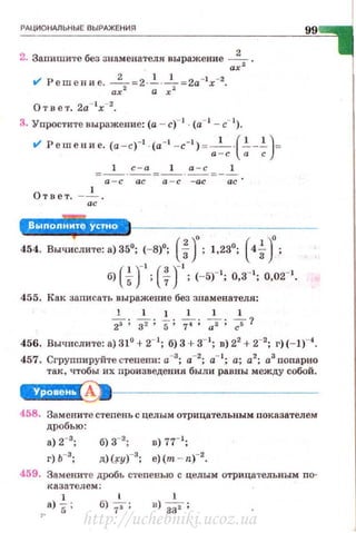 РАЦИ О НАЛЬНЫ Е ВЫРАЖЕНИЯ
2. Запишите без знаменателя выражение ___!___ .
ах'
t/ Решение. а~2 =2· ±· 7=2а-•х-2
•
От н е т. 2а- 1
х-2
•
3. Упростите выражение: (а - с)-1
· (а- • - с- 1
).
t/ Решение. (а -с)-1 - (а-1 -с-1 ) =-1
-·(.!._.!. )=
а - с а с
1 1 1
а - с
Ответ. _ _!___
а с
454. Вычислите: а) 35°; (- 8)0
; (~)о· 1 23°· (4.!_)'·3 • • • 3 •
б) ( i Г ; (fГ; (-5Г'; о,з-•; 0.02-•.
455. Как записать выражение без знаменателя:
1 1 1 1 1 1
23; 32"; 5 ; -:rт: ~; -;;& 1
99
456. Вычислите: а) 31° + 2- 1
; б) 3 + з- 1
; в) 22
+ 2-2
; г)(-1)-4
•
457. Сгруппируйте степени: а-3
; а-2
; а-1
; а; а2
; а3
попарно
так, чтобы их произведения были равны между собой.
~1-------------
458. Замените степень с целым отрицательным поквзателем
дробью:
а) 2-3; б) з-2
; в) п-•;
д)(~у)-3
; e)(m - n)- 2
•
459. Замените дробь степенью с целым отри цательным по-
·казателем :
а) i; б) f,-; 1
в) "'33'2 ;
http://uchebniki.ucoz.ua
 