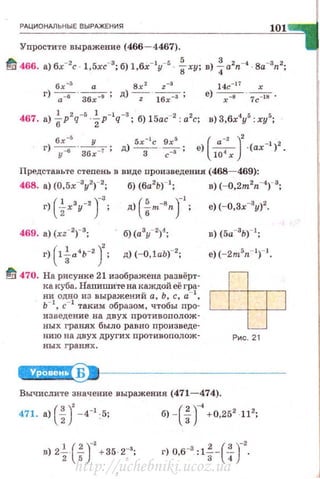 РАЦИОНАЛЬНЫЕ ВЫРАЖЕНИЯ
101
Упростите выражение {466- 4467).
tf 466. а) 6х-2с. 1,5хс-3 ; б) l,бx-ly-5 . fxy ; в) ~а2п-4 8a-3r~2;
14с-17
х
е) ----;=в-. 7c-Js .
б.t:-
5
у 5х-1
с 9х5
( . -' )
2
- 1 2
г) ~- 36 -7 ; д) -3 - · ----=3""" ; е) -,- -(ах ) .
у х с 10 х
Представьте степень в виде произведения (468- 469):
468. а) (0,5х-3
у2
)-2
; б) (ба2
Ь)- 1
; в) (- 0,2m2n-•)-3;
г) (l~а•ь-2 )'; д) (- O,lab)-2
;
~ 470. На рисунке 21 изображена развёрт­
ка куба. Напиши·те на каждой её гра­
ни одно из выражений а, Ь, с, а-1
,
ь-1
, с-1
таким: образом, чтобы nро­
из ведение на двух n ротив оnолож·
ных rранлх быдо равно nроизведе·
нию на двух друг их nротивополож ­
ных гранях .
Б
в) (5а-3
Ь)- 1
;
е) {- 2msn- I)- l.
Рис. 21
Вычислите значение выражения (471- 474).
(
3 )' - 1 ( 2 ) _, 2 2
471. а)
2
- 4 :5: б) -
3
+0,25 ·11 ;
в) 2-· - +35·2 ;
1 ( 2 )_, _,
2 5 .-
г) о в-• : 1~-(~)-
2
•• 3 4
http://uchebniki.ucoz.ua
 
