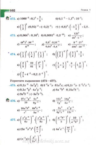 102 Глава 1
473. а) 0,0642
: 0,163
; б) 0,00813
0,3-10
;
125
5
в) 2511 - 5-з ;
0,87
·0,16-4
д) 0,64~ ·0,4-7 ;
g-4 · 273
е) 100' ·10-" ·
• ( 1 )' ( 1 )_, ( 1 )_,474. а)
2
:
4
.
2
;
в) (~)-5 .Е.-(~)-'·3 81 3 •
д) ( f+ 4-2+0,2:5-2 Т' .
Упростите вы ражение (475- 477).
-475. а)О,2х-з 5х2
у3
; 6) 3-за- 1
х · 81 а2
х; в) О,2с-5
х·5-2
с;;х-1
;
г)0,5х-6
у2
4х1
у-2
; д} 8а-3
Ь3
0,25а5
Ь- 1
;
е) 9а6
Ь-2
: (-За2
Ь-5
).
J. 2x2
14у'
6) -:;-уг·~;
Зх 8
.х 1
у-~
г) 4y3 z-2 • 12z-2 '
http://uchebniki.ucoz.ua
 