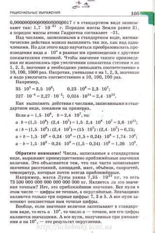 РАЦИОНАЛЬНЫЕ ВЫРАЖЕНИЯ
105
O,OOOOOOJ)OO.OOQOOQOOQ0017 г в стандартном виде записы ­
вают так: 1,7 10-21
г. Порядок массы Земли равен 21 ,
а nорядок массы атома Гидрогена составляет - 21.
Над числами, заnисанными в стандартном виде, матема·
тические действия можно выполнять так же, дак над одно·
членами . Но для этого надо научиться преобразовывать про·
изведения вида а 1О" в равные им произведения с другим14'
показателями степеней. Чтобы значение такого nроизведе­
ния не изменилось при. ув еличении показателя степени n н а
1, 2, 3, значение а необходимо уменьшить соответственно в
10, 100, 1000 раз . Напротив, уменьшая n на 1, 2, 3, значение
а надо увеличить соответственно в 10, 100, 100 раз.
Наnример , ·
35 . 105
~ 3,5 . 106
; 0,23 . 108
~ 2,3 107
;
227 10_, ~ 2,27 10-2
; 0,024 · 10" ~ 2,4 1012
•
Как выполнять действия с числами, записанными в стан·
дартном виде, покажем на примерах.
Если а = 1,5 · 108
, Ь = 2,4 · 107
, ;о:
а Ь ~ (1,5 · 108
) · (2,4 · 107
) ~ 1,5 · 2,4 · 108
· 107
~ 3,6 · 1015
;
а: Ь ~ (1,5 · 108
): (2,4 107
) ~ (15 · 107
) : (2,4 · 107
)- 6,25;
а+ Ь ~ 1,5 108
+ 0,24 108
~ (1,5 + 0,24) : 108
~ 1,74. 108
;
а - Ь ~ 1,5 · 108
- 0,24 108
~ (1,5 - 0,24) 108
- 1,26 108
•
Обратите внимание! Числа , записанные в стандартном.
виде, выражают nреимущественно nриближённые значения
величин. Это объясняется тем, что так часто записывают
значения расс·rояний, площадей, масс, объёмов, скоростей,
температур, которые почти всегда приближённые.
Наnример, масса Луны равна 7,35 1022
кг, то есть
73 500 000 000 000 000 000 000 кг. Является ли это значе­
ние точным? Нет, это приближённое значение. Все нули в
этом числе- цифры не точные, а округлённые. Значащими
являются только три первые цифры: 7, 3 и 5. А все нули за­
меняют неизвестные нам точные цифры .
Вообще, если значение величин записывают в с·rандар·r­
ном виде, то есть а 10", то число а - точное, все его цифры
являются значащими. А все нули, полученвые nри ум:ноже·
нии а на 10", - это результат округления,
http://uchebniki.ucoz.ua
 