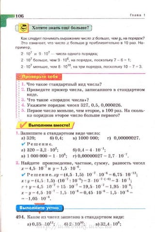 106 Г11ава 1
~ Хотите знать ещё больше? }
Как следует понимать ыыраж.ение число х больше, чем у, на порядок?
Эт·о оэ на•tает, что число х больше у nрt1блиэительно в 10 раз . На-
nрим ер,
2 107 и 9 · 107
- числа одного порядка;
2 . 107 больше, чем 9. 106, на nорядок, nоскольку 7- 6 = 1:
2. 107 меttьше, чем В · 1010
, tta три nорядка, nоскольку 10 7 = З.
1:1. Что такое стандартный вид числа?
1: 2. Приведите пример числа, заnисанного в стандартном
'·
1
' виде.
: З. Ч·rо такое •nорядок числа •?
1: 4. Укажите порядок чисел 327, 0,5, 0,000026.
j; 5. Первое число меньше, чем второе, в 100 раз. На сколь-
' : I<O порядков второе число больше первого'!
1. Запишите в стандартном виде число:
R) 320; б) 0,4; в) 1000 000; г) 0,00000027.
t/ Р ешен и е.
а) 320 ~ 3,2 102
; б) 0,4 ~ 4 ш-1
;
R) 1 000 000 ~ 1 . 106
; г) 0,00000027 ~ 2,7 10-7
•
2. Найдите произведение, частное, сумму, разнос·rь чисел
х - 4,5 · 10-7
и у ~ 1,5 · 10-6
•
V' Решени е. ху = (4,5 · 1,5) · 10-7
· 10-6
= 6,75 · 10- 13
;
х: у ~ (4,5, 1,5) . (I0-7 : Io-•) ~ 3. Jo_,_,_, , ~ 3 10 1;
т+ у - 4,5 10- 7 + 15 Jo-7 ~ 19,5 1о-' ~ 1,95 . Io-•;
х - у = 4,5 . 10-7 - 1.5 . 10-6 = 0,45 10-6 - 1,5 10-6
=
= - 1,05 10-6.
'Л'·'·'·-i,l!!·'494. Какое из чисел за nи са но в стандартном виде:
а) 0,35 1012
; б) 2 · 1030
; в) 32,4 · 108
;
http://uchebniki.ucoz.ua
 