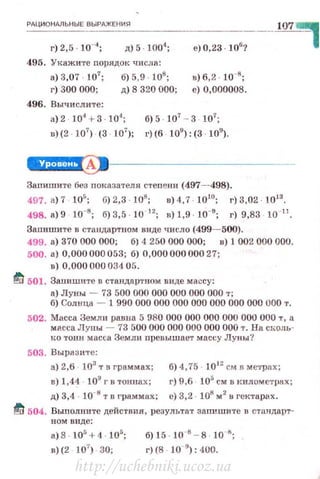 РАЦИ ОНАЛЬ Н ЫЕ ВЫРАЖЕНИЯ
д)5·100'1
;
495. 'Укажи·rе nорядок числа:
в) 3,07 107
; б) 5,9 108
;
г) 300 000; д) 8 320 000;
496. Вычи слите:
е) 0,23 · 106
?
в) 6,2 10-8
;
е) 0,000008.
а) 2 104
+ 3 104
; б) 5 107
- 3 107
;
u) (2 · 107
) (3 · 107
); г) (б · 109
): (3 · 109
) .
107 ~
~--------------
Заnишите без nоказателя стеn ени (497--498).
497. в)7 IO'; 6)2,3 108
; в)4 , 7 · 1010
; г) 3,02 1013
•
498. в)9 10-8
; б)3,5 10- "; u) 1,9 10-9
; г) 9,83 10·11
•
Заnишите в cтauдap'fiiOM виде число (499- 500).
499. а) 370 000 000; б) 4 250 000 000; u) 1 002 000 000.
500. а) 0,000 000 053; б) 0,000 000 000 27;
8) 0,000 000 034 05.
~ 501. Заnишите в стандартном виде массу:
а) Луны - 73 500 000 000 000 000 000 т;
б) Солнца - 1 990 000 000 000 000 000 000 000 000 т.
502. Масса Земли равна 5 980 000 000 000 000 000 000 т , а
масса Jlуны - 73 500 000 000 000 000 000 т. На СI..:оль­
tш тонн масса Земли nревышает массу Луны '!
503. Вырази·rе :
а) 2,6 103
т n граммах; б) 4, 75 1012
см в ме•J•рах;
в) 1,4~ . 109
г в тоннах ; г) 9,6 105
см в кuлометрнх;
д) 3.4 10 1:1 т в граммах; е) 3.2 · 108
м2
н гектарах.
~ 504. Выполните действия. результа'f заnишите в стандарт-
ном виде:
а) 8 · 10' + 4 10';
в) (2 !О'') 30;
бJ 15 10 '- в 10 ';
г) (8 · 10 9
): 400.
http://uchebniki.ucoz.ua
 