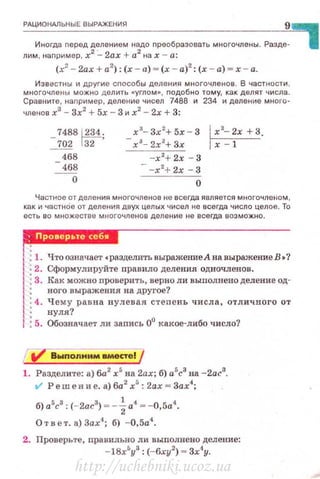 РАЦИОНАЛЬНЫЕ ВЫРАЖЕНИЯ
9
Иногда nеред делением надо nреобразовать многочлены. Разде­
лим, например, х2
:_ 2ах + а2
на х - а:
(х2
- 2ах + а2
): (х - а) = (.х - а)2
: (х - а) = х-а.
Известны и другие сnособы деления многочленов . В частности .
многочлены можно дел ить •углом», nодобно тому, как делят числа.
Сравните, наnример, деление чисел 7488 и 234 и деление много­
членов х3
- 3х2
+5х - 3 и х2
- 2х +3:
_7488lZМ;
~ Гз2
468
468
о
х3
- 3х 2
+ 5х- 3
- х 3
- 2х2
+3х
-х2
+ 2х - 3
- -х2
+ 2х - 3
о
l x'- 2x+3.
гх--=-т--
Частное от деления многочленов не всегда является многочле•1ом,
как и частнОе от деления двух целых чисел не всегда число целое. То
есть во мн ожест ве многочленов деление не всегда возможно.
rм•·jj!Jнnн
'! : 1. Что означает •разделить выражение А на выражение В •?
1
: 2. Сформулируйте правило деления одночленов .
'l : 3. Как можно проверить, верно ли выполнено деление од-
: ноrо выражения на другое?
1 :4.Чему равна нулевая степ е нь числа, отличного от
1: нуля?
1 : 5. Обозначает ли запись 0° КЮ(Ое-либо число?
Д vв~no~&nery
1. Разделите: а) 6а2
х5
на 2ах; б) а5
с3
на -2ас3
.
t/ Ре m е н и е. а) 6а2
х5
: 2ах = 3ах4
;
б) а5с3 : (-2а.с3) = -~ а4 = -0,5а4.
О т в е т. а) 3ах4
; б) -0,5а4
•
2. Проверьте, правиJtьно ли выnолнено деление:
-18х5
у8
: (-6ху2
) = Зх4
у.
http://uchebniki.ucoz.ua
 