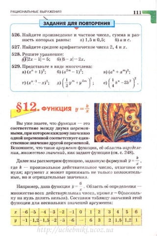 РАЦИОНдЛЬНЫЕ ВЫРдЖЕНИЯ
'-
1 3АдАНИR дnR ПОВТОРЕНИЯ
526. Найдите произведеrнС и частное чисел, сумма н раз·
яость которых равны: а) 1,5 и 0,5; б) а и с.
527. Найдите среднее ар ифме'Гическое чисел 2, 4 и х.
528. Решите уравнение:
@l2x- l l~5; б)!6 - хl" 2х.
529. Представьте в виде многочлена:
а) (xn. + 1)2
; б) (a2
m -- 1)2
; В) (an + am)2;
г)(х":""l - х)2; д) ( ~Ym +у<!т J; е) ( ~ ьп -2Ь2
J.
,. ФУНКЦИЯ у =~
Вы уже ЗHlle'I'e, Ч'ГО фуmщuя - Э'l'О
соответств и е между двумя перем е н А
ньtми, при котором каждому зaa•1enJIIO
од.ной перемекноii соотвеn..'ТВует един·
ствепвоезпачениедруrоiinере"'1СННОЙ.
Вспомните, что такое аргумент фующии, её о6лаt:ть опргделе­
иия, .множество зиачений, как задают функции (см. с . 248).
k
Далее мы рассмО't'рим функцию, заданную ~юрмулой у =-; ,
где k - произвольнос действительное ч и сло, отличное от
нул я; аргумент х мож ет при нимать не тольк о н оложитель·
н ые , н о и отрицательны е знRчени я.
Например, дана функция у = : . Облас·rь е{; OПJ>f::ДCЛtffiИЯ ­
множество всех действи.)'ельных чисел, кроме х = О (nосколъ·
к у на нуль делитъ нельзя) . Сос·rn.вн:м 'Г:'!.блицу значений этой
функции дзrя нескольких значенt-IЙ аргументft:
http://uchebniki.ucoz.ua
 