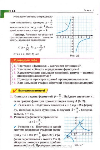 1
114 Глава 1
Исnользуя стеnе~•ь с отрицатель- 11
k _ ; ) '
ным nокаэателем , функцию У =-; '.. ::,
можно заnисать так: у = kx- t. Иног-
да её заnисывают и так: ух = k.
Пример. Является ли обратной ====.1--сс--:-~:-7~
пропорциональностью эависи- -tl - 5-.4-3 - 2 -1
1
t 2 3 4 56 ~r
масть, заданная равенством: - ~
k k
а) у =~; б) у = -;;-? :: ,
От в е т. а) Нет; б) нет.
Рис. 26
: 1. Что такое с функция•, с аргумент функции•?
: 2. Что такое с область оnределения функции • ?
: 3. Какую функцию называют линейной. какую - прямой
: nроnорциональностью?
: 4. Приведите примеры прямой nропорциональности .
: 5. Как называют график обратной пропорциональности?
n
1. Функция задана формулой у = -;· Найдите значение n,
если график функции проходит через точку А (5; 2).
t/ Ре m е н и е. Подставим значениях = 5 и у = 2 в форму­
, лу, которой задана функция. Получим 2 = ~ . Следова­
тельно, n = 10.
2. Решите графическое уравнение
х+2 = ~ .
t1 Р еш е н и е. Построим в одной
системе координат графики функ-
ций у = х +2 и у = ~ (рис. 27}. Гра­
фики пересекаются в точках Р и Q,
абсциссы которых равны прибли-
зительно 1 и - 3. Проверяем, точное Рис. 27http://uchebniki.ucoz.ua
 