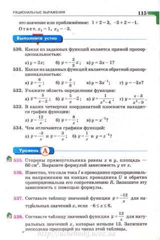РАЦИ ОНАЛЬНЫЕ ВЫРАЖЕН ИЯ 115
этозначениеит:1 приб.1Пfжённое: 1 +2 = 3, - 3 +2 = - 1.
Ответ. х 1 = 1, х2 =- 3.
''!J!.'·'·'·Шi!!.*
530. Какал из задаНных функций является прямой пропор­
циональностью:
а) у - 2х; б) у = -~х; в)у - Зх - 1?
531. Какая из заданных функций является обратной nponop·
циональностью:
а) У = ~ ; б) y = f; в)у - Зх-1
; г) у --Зх?
532. Укажите область определения функции:
а) У=-
5
- ; б)У =~-2; в) У =-,-1
- ; г)у =~ .
х - 2 х х - 4 х 2 - 9
533. В каких четвертях координатной плоскости находит­
ся график функции :
а) у = ~; б) у =-~; в)у - х-1
?
534. Чем отличаются графики функций:
а) у =7 и у =-~ ; б) у = ; и y = z- 1
'/
4H'Чi!l~•--------------
~ 535. Стороны прямо~гольника равны х и у, площадь -
60 см2
• Выразите формулой зависимость у от х.
536. Известно, что сила тока 1 в проводнике пропорциональ­
на напряжению на концах проводника U и обратно
пропорциональна его соnротивлению R. Запишите эту
зависимость с nомощью формулы.
- 12
537. Составьте таблицу значений функции у = 7 для на-
ту,Ральных значений х, если - 6 :::;; х:::;; 6.
~ 538. Составие таблицу значений функции у = ~ для нату­
ральных значен ий х, которые меньше 13. Запишите
несколько проrюрций из чисел этой таблицы.
http://uchebniki.ucoz.ua
 
