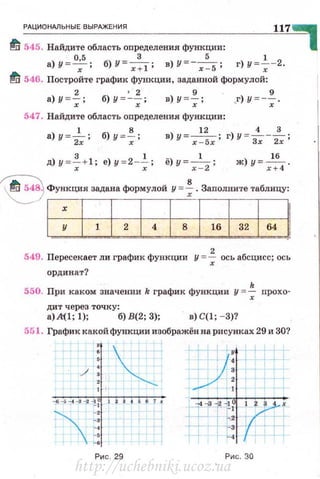 _Рд_ц~и_он_м__ьн_ы_е_в_ы_РАЖ__Е_ни_я______________________~1~1~7~
~ 545. Найдите область определения функции: 1
а)У = О~5; б)У=х:l ; в)У =- х~5; г)у=~-2.
ti 546. Постройте график функции, заданной формулой:
а) у = ~; б) у =~~; в) у =~ ; ,г) у =-~ .
547. Найдите область оnределения функции :
1 8 12 4 3
а)у = 2;; б)у= -;; в)y=r -Sr; г)У =з;--2;;
д) y =~+ l; е) у = 2 -~; ё) у= х ~2; ж) у= х1:4.
~ Функция задана фQрмулоИ у =f. Заполните таблицу:
1 х 1 1 1 4 1 8 1 16 1 32 164 1
549. Пересекает ли график функции у =~ ось абсцисс; ось
ординат?
550. При каком значении k график функции у =~ прохо-
дит через точку:
а) А~!;!); б) В(2; 3); в) C(l; - 3)?
551. График какой функции изображён на рисунках 29 и 30?
/
-o -~-1.-1-J ; 1 1 t 1 4 • & 7 ..

_,
_,
·-·~.
~·
Ри с. 29
-.4-3 - 2 -10 ( ' 3 х
L rt: '
+ 1 ""'1=3
+ н
Рис. 30
http://uchebniki.ucoz.ua
 