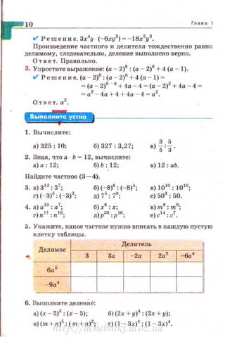 10 Глава 1
V Решение.Зх4
у (- 6xy2
) --l8x5
y3
•
Произведение частного и делителя тождественно равно
делимому , следовательно, деление в ыполнено верно.
О т в е т. Правильно.
3. Уnростите выражение: (а - 2)8 : (а - 2)6
+ 4 (а - 1).
ol Решение. (а - 2)8
: (а - 2)6
+ 4 (а - 1) -
Ответ. а2
•
- (а - 2)8
- • + 4а - 4 - (а - 2)2
+4а - 4 -
= а2
- 4а + 4 + 4а - 4 = а2
•
l:ijj.!+I.BШ·*
1. Вычи слите :
а) 325: 10; б) 327: 3,27;
2. Зная, что а Ь - 12, вычислите:
а) а: 12; б) Ь :12;
Найдите частное (3- 4).
3. а) 312
: 3';. б)(-8)6
: (- 8)5
;
г)(-3)5
: (- 3)3
; д) 75
: 7°;
б)х6
: х;
д)рзо:р'о;
3 5
в)s'з·
в) 12: аЬ.
в) 1010 : 1010;
е) 503
: 50.
в)m9
:m9
;
е)с 14
: с1
.
5. Уt<ажите, какое частное нужно вписать в каждую пустую
клетку таблицы.
Делимое
Делитель
... За -2а 2а2
-6а4
------+---~----1~--+----+---;
ба 5
-9а4
-6. Выполните деленИе:
а) (.<- 5)3
: (х - 5); б) (2х + у)4
: (2х + у);
в)(т + n)5
: (т + n)2
; г)(1 - 3х)4
: (1 - Зх)4
.
http://uchebniki.ucoz.ua
 