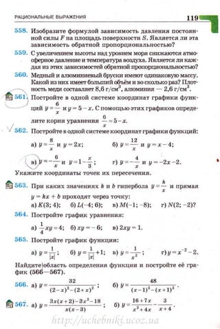 РАЦИОНАЛЬНЫЕ ВЫРАЖЕНИЯ 119 ~
558. Изобразите формулой зависимость давления nостояв· 1
ной силы F на площадь поверхности S. Является ли эта
зависимость обратной проnорциональностью?
559. С увеличеШiем высоты над уровнем моря: снижаются атмо­
сферное давле~Ше и температура воздуха. Является ли каж­
дая из этих зависимостей обратной пропорцион811ЬНостью?
560. Медный и алюминиевый бруски имеют одинаковую массу.
Каной из них имеет болыпий объём и во СКОJIЬКО раз? Плот-
в
ность меди составляет 8,6 гjсм3
, алюминия - 2,6 гjсм3
•
Постройте в одной системе координат графики функ·
ций у = ~ и у = 5 - х. Спомощьюэтихrрафиковоnреде­
лите корни уравнения ~ = 5- х.
/ 562. Постройтеводнойсисте~екоординатграфикифункций:
а) у =~ и у - 2х; б) у = ~ и у = х - 4;
@ б х
=- - и у = 1 -- ·
х 3 • г) у =-~ и у =-2х -2.
Укажите координаты точек их пересечения.
2д 563. При каких значениях k и Ь гипербола у = ~ и прямая
у = kx +Ь проходят через точку:
а) К(З; 4); б)L(-4 ; 6); в) М(- 1; - 8); г) N(2; - 2)?
564. Постройте графи.к уравнения:
а)~ху = 4; б)ху =- 6; в)2ху = 1.
565. Постройте график функции:
1 1 1
а)у= т.;r ; б)у= т.;r +l; в)у =-:;> ;
Найдите )областъ определения функции и nостройте её гра­
фик (566- 567).
566. а) У - 32 ; б) У - 48 .
(2 - х) 2
- (2 + х) 2
(x - 1)2
- (x + l)2
1u567. а) у - 3х(х + 2) - 3х ~ - 18 ;
х(х - 3)
16 + 7х 3
б) у =----- .
х 2
+4 х х + 4
http://uchebniki.ucoz.ua
 