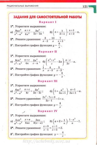 _Рд_ц~и_о_н~__ьн_ы_Е_в_ы_РАЖ__Е_ни_•----------------------~1~2~1 ~
ЗАДАНИII Дllll CAМOCfOIITEJibHOЙ РА&ОТЫ
Вариант 1
t•. Уnростите выражение:
9ах 3
а + х За 2
а) xz - az ' б;2- 2х - 2а; б) [п+--1
-): ~-п.2 +n n+2
2•. Решите уравнение: х ~'2=~- х: 2 .
3°. Постройте график функции у .., ~ .
Вариант II
t•. Упростите выражение:
а) Bcnz ·~-~ . б) (a z+cz - 2а)· ~-а
c2- n2 4n с - п' , с · 2с ·
2•. Решите уравнение: ~+ х~З 7" х~ 2 .
3°. Постройте График функции: у """ -~ .
Bapli3HT 111
t •. Упростите выражение:
а) басz ~+~ · б) (1+ ~ )- ~-а2 2 4с 2а - 2с' 2а+1 · 2a + l ·
2•. Реmитеуравне~ие: 222
- 7
z+З = l +z.
2z - 1
3°. Постройте график функции: у = ~-
ВариантiV
t •. Упростите выражение:
4ха 3
х+а 2ах . ( 1 )· l - a
2
1
а) а 2- х 2 · ~ + З(х - а) • б) а+2+-; . - . --•.
2•. Решите уравнение: ::~ + ::~ =2.
3°. Построй·rеграфикфункцни: у =-~.
http://uchebniki.ucoz.ua
 
