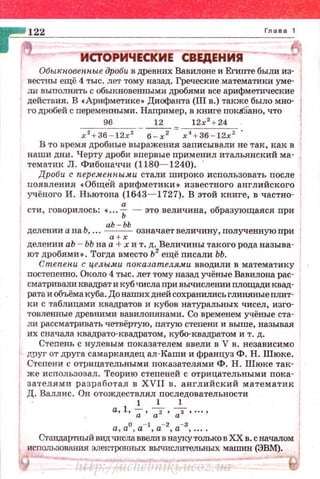 Обыrtповетtые дроби в древних Вавилоне и Египте были из­
вестны ещё 4 тыс. лет тому назад. Греческие математики уме­
ли выполнять с обыкновенными дробями все арифметические
действия. В с Арифметике• Днофанта (III в.) также было мно- ,
го дробей с переменными . Например, в КШIГе покбано, что
96 12 12х'2
+ 24
х 2 + 36 - 12х 2 6 - х2 =х 4 + 36 - 12х 2 • 1
В то время дробные выражения записывали не так, как в
наши дни. Черту дроби впервые применял итальянский ма­
тематик Л . Фибоначчи (1180- 1240). '
Дроби с перемепnыми стали широко использовать после
появления tОбще'й арифметики• известного английского
учёного И . Ньютона (1643- 1727). В этой книге , в частно-
сти, говорилось: •... f - это величина, образующаяся при
делении а на Ь. ..• аЬ -ЬЬ означает величину, полученную при
а + х
делении аЬ ~ ЬЪ на а + х и т. д. Величины такого рода называ­
ют дробями•. Тогда вместо Ь2
ещё писали ЬЬ.
Степени с це.лы..м.и птсазателя.чи вводили в математику
постепенно. Около 4 тыс. лет тому назад учёные Вавилона рас­
сматриваликвадратикубчислапривычислеmшплощадиквад­
ратаиобъёмакуба.Донашихднейсохранилисъглиняныеnлит- 1
ки с таблицами квадратов и кубов натуральных чисел, изго­
товленные древними вавилонянами. Со временем учёные ста­
ли рассматривать четвёртую, пятую степени и выше, называя
их сначала квадрата-квадратом, кубо-квадратом и т. д.
Степень с нулевым показателем ввели в V в . независимо
друг от друга самаркандец ал-Каши и француз Ф. Н. Шюке.
Степени с отрицательными показателями Ф . Н. Шюке так­
же использовал. Теорию степеней с отрицательными пока­
зателями разработал в XVII в. английский математик
Д. Валлис . Он отождествлял последовательности
1 1 1
а, 1, -;• ~· 7···· ·
а, а0
, а- 1
, а-2
, а-3
, ....
исn=:::~:~=:~~=~о:~~(:~ом 1
http://uchebniki.ucoz.ua
 