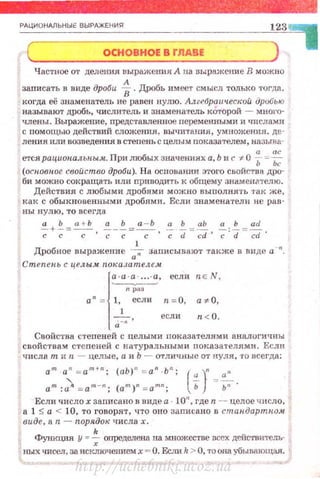 РАЦИОНАЛЬНЫЕ ВЫРАЖЕНИЯ
ОСНОВНОЕ В Г.IIABE
' -Частное от делеwш выражения А на nы:рнжсшtе В можно
заrmсать в виде дроби -i.Дробь имееоr смысл только тогда.
когда её знаменатель не равен нулю. Алzе6рО!L •tеской. дробыо
называют дробь, <mслителъ и знаменатель которой - мноl'О·
члены . ВыражеШf.е, nредставленвое перемеRНЫми и числа.-'dи
с помощью действий сложения , вычитышя, умножения. де·
ления или возведения в степень с целы м nоказателем , нnзыва:
етсярациопалыtым.. Прилюбых значениях а, Ь и с -;:.0 ~- = ~
(осповиое свойство дроби). На основании этого свойс·rва дро­
би можно сокращать или приводить к общему знаменателю.
Действия с любыми дробями можно вьшолнять 'J'ак же,
как с обыкновенными дробями. Если знаменатели не раn­
вы нулю, то всегда
а Ь а + Ь а Ь а - Ь а Ь аЬ а Ь ad
-+-=-с-, ~ - ~~-с- , ~ -;z=~, -;:d=-;;t ·
1
Дробное выражение ~ записывают также в виде а ".
Степень с целым пох:азателе.м.
~·
есля nE N ,
n ра'
а "= 1, если п=О, а1:-О,
1
есл и n<O.
а -"
Свойства стеnеней с целыми пок азателями. аналогичны
свойствам степеней с натура льны ми показа'I·еллми. Если
ч ислат иn - целые, а и Ь - отлиЧRые от нуля , •ro всегда:
а.т · а " =am+
11
; ( аЬ) " = а" ·Ь"; (~- }n -;:~
ат :::Л = ат-" ; (ат )п = атп; Ь Ь" ·
Если число х записано в виде а · 10", где n - целое ч исло,
а 1 :5 а < 10, то говорят, Ч'I'О оно заnисано в стан.дартн.о.м
виде, а n- порядок числах.
Функция у "" ~ определена на множестве всех действитель·
ных чисел, за исключениемх ""' О. Еслиk > О, то она убывающая.
http://uchebniki.ucoz.ua
 