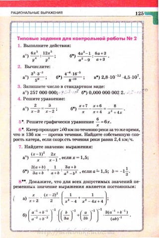 РАЦИОНАЛЬНЫЕ ВЫРАЖЕНИЯ
125
1 11 1
Типовые задан и" дп" контроп~ной работы Nt 2
1. Выполните действия:
6х
5
12х
5
б•) 4а:!- 1 :~.
ао) 7 : ~ ; а2 - 9 а+З
2. Вычислите:
• 4-6 ·16-.4 •
б > s - lo • в•) 2,8·10-12
·4,5 ·107
•
3. Запишите число в стандартном Rиде:
а•) 257 000 000; .-: 1 ,f б0) 0,000 000 002 2. • : ,.. <>
4. Решите уравнение:
2 3
ао) -;=-з=-;-:2 ; б·) ~- ~ =--8- .
х х + 4 х 2
+ 4х
s•. Решите графически уравнение ~ =бх.
6 8
• Катерпроходит :;.t'Окм потечев:ию реки за тоже время.
что и 136 км - против течешш. Найдите собственную ско­
рость катера. есJШ скорu:ть течения реки равна 2,4 n.мjч.
7. Найдите значениv выражения:
(х - 1) 2
2х
а•) -х- · -;-:-I .еслих = 1,5;
б8)
2
~: ::) + а:ь: :za_+ьbz ,еслиа k 1,5; Ь=-1~.
в ••. Докажите, что для всех допустимых значений пе­
ременных значение выражения является постоянным:
х (х - 2)' ( 1 1 )
а) ~ ---2- · х2 - 4+ х 2 - 4х+4;
б)(~)-' ·((.!...)-' +(.!!...)-')-' . З(а-• +ь-• ) .
11 - 2 + Ь -2
За ЗЬ (аЬ)-1
http://uchebniki.ucoz.ua
 