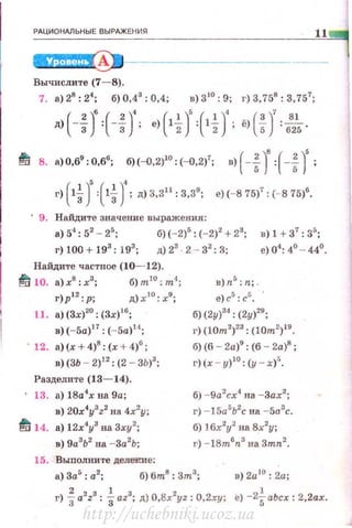 РАЦИ О НАЛЬ Н Ы Е В ЫРАЖЕНИЯ
11
Вычислите (7- 8).
7. а) 28
: 24
; б) 0,43
: 0,4; в) 310
: 9; г) 3,758
: 3,757
;
д>(-f)':(-Н; ·>HJ=HJ; ё>(f)'=б
8
2~ ·
t!i/ 8. а)О,69 : 0,6
6
; б)(-0,2)10 : (-0,2)
7
; в) ( -f)':(-f)' ;
г) ( lt )' { lt )'; д) 3,311
: 3,39
; е) (- 8 75)
7
: (- 8 75)6
•
' 9. Найдите значение выражения:
а) 54
: 52
- 25
; б) (- 2)5
: (-2)2
+ 23
; в) 1 + 37
: 35
;
г)00 + 193
: 193
; д)23
2 - 32
:3; е)04
:4°··44°
Найдите частное (10- 12).
~ 10. а) х8
: х3
; б) m10
: m-t;
г)р' 2 :р; д)х 1о :х9;
11. а) (3х)20
: (3х)16
;
в) (-5а)17
: (-5а)14
;
· 12. а)(х + 4)8
: (х + 4)6
;
в) (3Ь - 2)12
: (2 - 3Ь)3
;
Разделите (13- 14).
13. а) 18а4
х на 9а;
в) 20x4
y
3
z2
на 4х2
у;
~ 14. а) 12х4
у3
на 3ху2
;
в) 9а
3
Ь2
на -3а
2
Ь;
15. Выполните делеюtе:
в)п5
: n; .
е)с5
: с5
.
б) (2у)
34
: (2у)
20
;
г) (10m2
)
23
: (10m2
)
19.
б) (6 - 2а)9
: (6 - 2а)8
;
г)(х - у)10
: (у - х)5
•
б) -9а2
сх4
на -Зах2
;
г) -15а5
Ь2
с на -5а.3
с.
б) lбx2
i на 8х2
у;
г) - 18m6
n3
на 3mn2
•
а) За5
: а2
; б) 6m8
: 3m
3
; в) 2а10
: 2а;
г) ia2
z3
: iaz3
; д) O.Bx2
yz: 0,2ху; е) -2~аЬсх : 2.2ах.
http://uchebniki.ucoz.ua
 