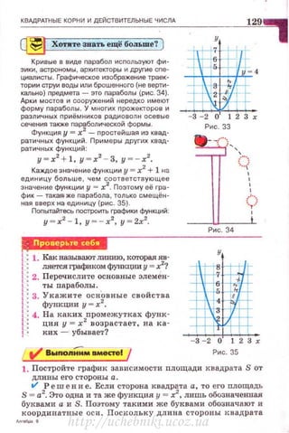 КВАдРАТНЫЕ КОРНИ И ДЕЙСТВИТЕЛЬНЫЕ ЧИСЛА
~ Хотите звать ещё больше? )
Кривые в виде nарабол используют фи­
зики, астрономы , архитекторы и друrие сnе­
циалисты. Графическое изображение траек­
тории струи воды или брошенного (не верти­
кально) nредмета - это параболы (рис. 34).
Арки мостов и сооружений нередко имеют
форму параболы. У многих прожекторов и
различных приёмников радиоволн осевые
сечения также nаР{:!болической формы .
Функция у = х2
- nростейшая из квад­
ратичных функций. Примеры других квад­
ратичных функций:
у= х2
+ 1, у=х2
- 3, у = -х2
•
Каждое значение функции у= х2
+ 1 на
единицу больше, чем соответствующее
значение функции у - х2
. Поэтому её гра­
фик- такая-же nарабола, только смещён­
ная вверх на единицу (рис. 35).
Поnытайтесь построить графики функций:
у = х2
-1, у = - х2
, у= 2х2
.
JjiJЦ@J.Ijij'§фМ
1: 1. Как называют ливию, каrорая яв-
1 ляется графиком функЦЮI у = х2
?
j 2. Перечислите основные элемен-
1 ты параболы . .
J 3. Укажите основные свойства
1 функции y - xz.
! 4. На каких промежутках фувк-
1 ция у = х2
возрас·гает, на ка-
1 ких - убывает?
129
•
у
.
5
4
"
- 3 - 2 о 1 2 3 х
Рис. 33
]}' .
''''
'
'
Рис. 34
- 3 - 2 01 1 2 з х
Рис. 35
1. Постройте график зависимости площади квадрата S от
дл ины его стороны а.
t/ Р еш е в и е. Если сторона квадрата а, то его площадь
S = а2
. Это одна и та же функция у = х2
, лишь обозначенпая
буквами а и S. По~тому такими же буквами обозначают и
координатные оси. Поскол ьку длина стороны квадрата
1
http://uchebniki.ucoz.ua
 