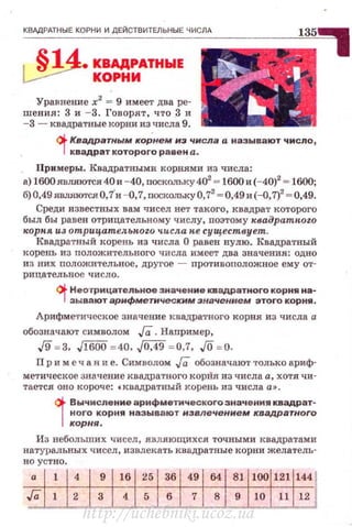 КВАдРАТНЫЕ КОРНИ И ДЕЙСТВИТЕЛЬНЫЕ ЧИСЛА
.s14_ КВАДРАТНЫЕ
~ КОРНИ
Уравнение х2
= 9 имеет два ре­
шения: 3 и - 3. Говорят, ч то .3 и
- 3 - квадратные корни из числа 9.
(j. Квадратным коРнем нз чнсла а называют число,
·1квадрат которого равен а.
Примеры. Квадратными корнями из числа:
а) 1600являются 40и - 40, поскольку 4о' ~ 1600 и(-40)2
~ 1600;
б) 0,49 являются О,7'и -о,7, поскольку О,72
~ 0,49и(-Q,7)2
~ 0,49.
Среди известных вам чисел нет такого, квадРат которого
был бы равен отрицательному числу, поэтому к,вадратпоzо
корпя U3 отрицател..ьн.ого числ.а н.е существует.
Квадратный корень из числа О равен нулю. Квадратный
корень из положительного числа имеет два значения: одно
из них положительное, другое - nротивоположное ему от­
рицательное число.
()i. Неотрицательное значение квадратного корня на·
- 1 зывают арифметическим значением этоrо корня.
Арифметическое значение квадратного корня из числа а.
обозначают символом Га. Например,
..[9 = 3. ЛООо = 40, ,/[М9 = 0,7, JO = 0.
Пр и м е ч а н и е. Символом Га обозначают только ариф­
метическое значение квадратного корйя из числа а, хотя чи­
тается оно короче: •квадратвый корень из числа а• .
i
Вычисление арифметмческоrо значения квадрат­
ного корня называют извлечением квадратного
корня.
Из неболъших чисел , являющихся точными квадратами
натуральных чисел, извлекать квадратные корни желатель­
но устно.
а
http://uchebniki.ucoz.ua
 