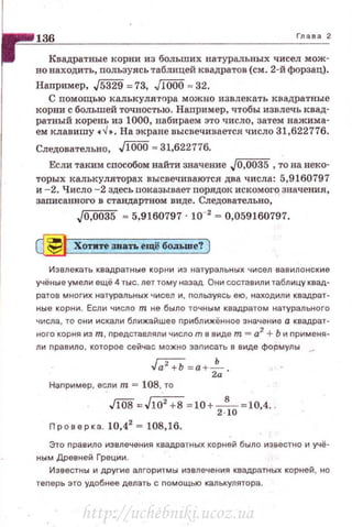 136 Глава 2
Квадратные корни из больших натуральных чисел мож­
но находить, пользуясь таблицей квадратов (см. 2-й форзац).
Например, J5з29 = 73, JIOOO = 32.
С помощью калькулятора можно извлекать квадратные
корни с большей точностью. Например, чтобы извлечь квад­
ратный корень из 1000, набираем это число, затем нажима­
ем клавишу •..J • . На экране высвечивается число 31,622776.
Следовательно, JIOOO .,. 31,622776.
Если тышм способом найти значение J0,0035 , то на веко·
торых калькуляторах высвечиваются два числа: 5,9160797
и -2. Число - 2 здесь показывает порядок искомого значения,
записанного в стандартном виде. Следовательно,
Jo,oo35 = 5,9160797 · 10-' = о,О5916О797.
~ Хотите звать ещё бОJIЬше? )
Извлекать квадратные корни из натуральных чисел вавилонские
учёные умели ещё 4 ты с. лет тому назад Они состаеили таблицу квад­
ратае многих натуральных чисел и, nольэуясь ею , находили квадрат­
ные корни. Если число т не было точным квадратом натурального
числа, то они искали ближайшее nриближённое значение а квадрат­
ного корня из т, nредставляли число т в виде т ""' а2
+ Ь и nрименя­
ли nравило , которое сейчас можно заnисать в еиде формулы _
Ja2
+b = а +fа-­
Наnример , если т = 108, то
J1o8. J1o' +В =10+
2
8
10
=10,4. .
Проверка. 10,42
= 108.16.
Это nравило извлечения квадратных корней было известно и учё­
ным Древней Греции.
Известны и другие ал горитмы изелечения квадратных корней, но
теnерь это удобнее делать с nомощью калькулятора.
http://uchebniki.ucoz.ua
 