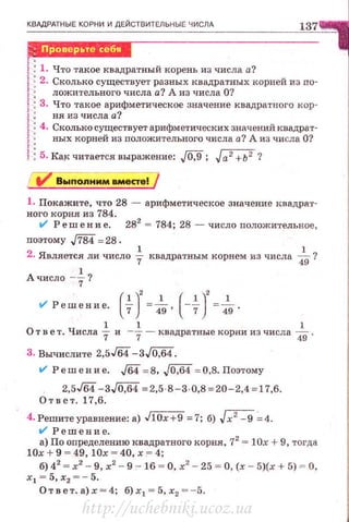 КВАдРАТНЫЕ КОРНИ И ДЕЙСТВИТЕЛЬНЫ Е ЧИСЛА
137
!:1. Что такое квадратный корень из числа а?
!: 2. Сколько существует разных квадратных корней из по-
1 ложительного числа а? А из числа О?
j 3. Что такое арифметическое значение квадратного кор-
1 ня из числа а?
f 4. Сколько существует арифметических значений квадрат­
! ных корней из положительного числа а? А из числа О?
! 5. KRJ< читается выражение: JQ,9; Ja2 +Ь2 ?
1. Покажите, что 28 - арифметическое значение квадрат­
ного корня из 784.
t/ Реш е н и е. 282
= 784; 28 - число положительное,
nоэтому ./784=28 .
2. Является ли число ~ квадратным корнем из числа ~?
А число-~?
ol Решение. (+J=-}g, (-+J=-}g.
О т в е т. Числа ~ и -+- квадратные корни из числа ]g.
3. Вычислите 2,5J64-3J0,64.
ol Реш е н и е. ,[64 =8, .JOJj4 = 0,8. Поэтому
2,5J64-3J0,64 = 2,5 8-3·0,8 =20-2,4 =17,6.
Ответ. 17,6.
4. Решитеуравнение:а) J10x+9 =7; 6) Jx2 - 9 ::4.
t/ Решение.
а) По определению квадратного корня, 72
= 10х + 9, тогда
1 0х + 9 = 49, !Ох = 40, х "' 4;
б) 42
= х2
- 9, х2
- 9 - 16 =О, х'- 25 = О,(.< - 5)(х + 5) ~ О,
х1 = 5, х2 =- 5.
Отве т .а)х=4; б)х 1 = 5,х2 = -5.
http://uchebniki.ucoz.ua
 