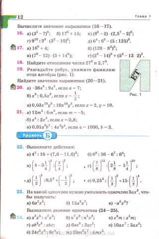 12 Глава 1
Вычислите значение выражения (16-17).
16. а)(35
-7)0
; б) 17° + 15; в)(8°- 2). (2,57
- 3)0
;
г) 910
: 98
· (32
- 10)0
; д) б4
: б3
- (5: 125)0
•
1!117. а) 16° + 4; б)(128- 82
)
0
;
в) (7° - 12) · (3 + 14°); г) (26
- 14)0
+ (53
- 13 · 2)3
•
18. Найдите отношение чисел 27(i и 2,7
6
• ос
19. Разгадайте ребус, ухажите фамилию IJ:. -
отца алгебры (рис. 1). :t~
Най,дите значение выражения (20-21). ~
~ 20. а) - 361'18 : 9а5 , если а = 7;
б) х9
: 0,5х3 , если х = ~ ;
в) 0,03х16
у8
: 10х 10
у5
, если х = 2, у= 10.
21. . а) 12m5
: бт.3
, если т - -5;
-б) х4
: 2х3
, ес;ш х =. 0,8;
. в) O,Ola3
b7
: 4а2
Ь4
, есJШ. а= 1000, Ь = 3.
Б
22. · Выполните действия:
а) 45
: 1б + (7 ,б - 11,6)3
; б) в•: 3б- б7
: б':
Рис. 1
( 1)' (")'в) 4-3
4 : 4 ; ' г) ( fг(2t-1~-г;
• д) ( ~)': 0,5
4
·( -~)' ; ' е)О,253
: ( i )
2
+15-(i J.
23. На какой одuочлен нужно умножить одночлен 3ах3
, что­
бы nолучить:
а) 6а2
х5
; б) 12а:>х7
; в) -а6
х3
?
Выполните деJiение одночленов (24-25).
ti 2.t. a)a3xr.: а2х-:~;
г) аЬ2
с3
: аЬс;
ё) 24с5
х5
: 8с4
х;
б)п7хз:п5х2;
д) 6ас3
: 2ас2
;
ж) 20m2
x7
: 4mx5
•
в)х6
т : х5
т;
е) 10ах7
: 5ах5
;
http://uchebniki.ucoz.ua
 