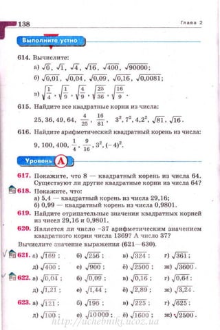 ~~1~=· ~--ID·-----------'"_.._.,
614. Выttислите:
а) Го. JI, д, Jlб, дОО, J90000;
б) ,/0,01, ./0,04, ,/0,09, JO:lб. J0,0081;
в) ff•Л•Я•Ш' Pf·615. Найдите все квадратные корни из числа:
25, 36, 49, 64, i. *. з'. 7
2
, 4,2
2
, JSl, ,/16.
616. Найдите арифметический квадратный корень из числа:
9, 100,400, ~ · ;... з'. (- 4)'.
~--------------
617. Покажите, что 8 - квадратный корень из числа 64.
Существуют ли другие квадратные корни из числа 64?
Ш1 618. Покажите, что:
а) 5,4 - квадратный корень из числа 29,16;
б) 0,99 - н:вадратный корень из числа 0,9801.
619. Найдите отрицательвые значения квадратных корней
из чисел 29,16 и 0,9801.
620. Является л и число - 37 арифметическим значением
квадратного корня числа 1369? А число 37?
Вычислите значение выражения (621 - 630).
v'11!621. а) ./169 ; б) ,/256; в) ,/324; г) ,/361;
д) /400; е) ./900; ё) ,/2500; ж) ,J3600.
11!622. а) .JO,iS4; б) .JQ,09; в) J0:[6; г) ,[0,64;
д) Jl,21; е) J[:44 ; ё) J2,89 ; ж) ,/3,24.
623. а) J12l; б) ./!9б; в) ,/225; г) ,/625;
д) JfOO; е) JlOOOO; ё)Л6iJО; ж) •,/2500.
http://uchebniki.ucoz.ua
 
