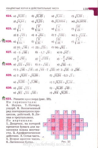 КВАДРАТНЫЕ КОРНИ И ДЕЙСТВИТЕЛЬНЫЕ ЧИСЛА
624. а) J0,01; б),/W; в) ./Щ; г) J1;69;
ll),[4:84 ; е) J2,25; ё) J0,0004 ; ж)[0,0036 .
625. ·>Л; б) м; в) ~, И'г) 49;
д)2 ,/49 ; е) 4 ,/64; ё) 7· JiOo; Ж)5. Jl44 .
/t/ 626. а) f[.; б) lfs; !*в) ; г) Jf. ;
д)~6 ; Jl6; е) 25: ,/25; ё) 90:J81.
627. а) -5· ,[36; б) -4,7· ./0 ; в) о.Щ ;
г) ~J81; д) -!;-Jm; е) -f,/196.
~ 628. а) J25+J49; б) 8+М ; в) ,[36- 4 ;
г) 5.,[36+Jlб; д) ,/49-7 ,/25 ;е) 3·М - 2·J36.
629. а) 3 JO,Of+JOJj9 ;
•) .j2,25- { J1,96 ;
630. а) j3rj.J25 ;
в) J8l J25 JW;
б) .JQ,04 - 0,5·л ;
г) 2,JOJ6+ ./Щ.
б) -JW·J49;
1') ,/64 .j0,25 .
fd 631. Решите кроссворд (рис. 39).
По горизонтали:
4. Наука. 7. Потеря,
ущерб . 8. Законченный
ряд повторяющих си nро­
цессов, действий. 9. Jlи­
ния в треугольнике.
По вертикали:
1. Дощечка, на которой
крепится бумага для на­
несения пдана местно­
сти. 2. Арифме'l·ическое
действие. З. Сотая часть.
5. B'ropoe UРОС'ГОе ЧИСЛО.
6. Латинская буква. Рис. 39
http://uchebniki.ucoz.ua
 