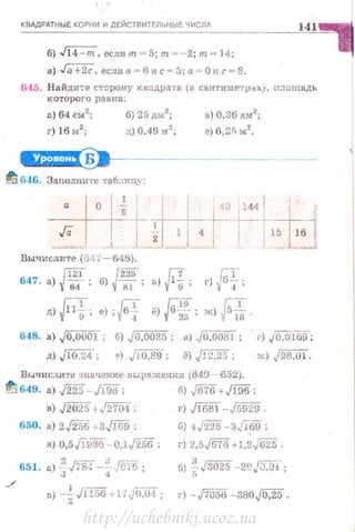 КВАДРАТНЫЕ КОРНИ И ДЕЙСТВИТЕЛЬНЫЕ ЧИСЛА
141
б) J14 -m, еслиm=5;т=-2 ;т = 14;
в) .J"ii+2ё, еслиа =6и с=5;а = Онс=8.
645. На йди':'е сторону квnдра'J:а (в санти метр..,ХJ, n..1:ощадь
I< ОТОРОГО равна:
а) 64 см2
; б) 25 дr.12
; в) 0,36 дм2
;
г) 16 м2
; ц) 0.49 м2
; е) 6,2fi м2
•
ct+H§i!i9•~------
tr~ 646. Заполни•J•е таблицу:
Вычислите (.:и ~t -648).
Г121 (225 (;7. г,;т
647. а) Vtu ; б) {81; в) '11"9; г) '164·;
д)Ff, •>,Ff "1F{f, ж)~.
648. а) J 0,0001-; б) J0,0025 ; u) ,f0,008J ; . г) JO,OlбD;
д) Jl0,24.; е) jlo,sg·; ё) J12,2i'> ; ж) j98,01 .
Вычислите заачение выражения (649-652).
~ 649. а) ./225-Jlriб; б) J676+Jl96;
в) ,J2rj'[5+.'271М ;
650. а) 2$56 +ЗJ]W";
в) 0,5Jl936 -0,1J2,;6;
вs1. •> ~ лs:: -~-J6'ia,
./
в) -~ /1156 +liJo:oт ;
г) Jl6sl-.fr;929.
б) 1,fi'iК -ЗJI69;
г) 2,5,[676+J,2J625.
б) ~Jзo2s --2(,гs:o"i~;
г) - ,J7iS56-380.j0,25 .
http://uchebniki.ucoz.ua
 
