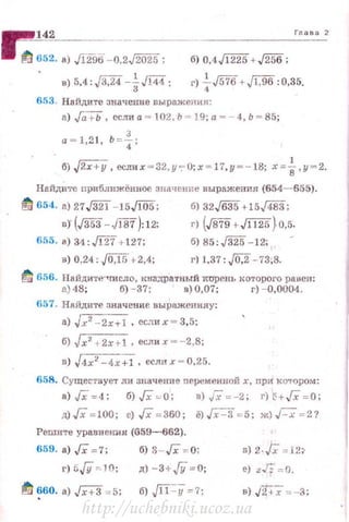 142 Глава 2
1 11/ 652. а) Jl'iJJiJ -0,;~; б) 0,4J1225+ ,/256;
в) 5,4:J3,24 -~Ji44; r) +J576+,Jl;96 :0,35.
653. Найдите значение выражения :
а) ,{а + Ь, еслиа - 102 . Ь ~ 19;а ~- 4,Ь ~ 85;
а = 1,2 1, Ь = f;
б) "2х+у, еслих = 32, у 7' 0;х = 17,у =- 18; x;;:;i,y=2.
Найдите приближёвное значение выражения {654- 655).
11/ 654. а) 27J32! -15ЛО5: б) З2Jбз5 +15д83;
в) (J353- JJ87):12; r) (J879+Ji125)o,5.
655. а) 31:Ji27 +127; б) 85:J325 -12;
в) 0,24: JO,ff;+2,1; г) 1.37: J0,2 -73,8.
~ 656. Найдите"'Число, юrадратный хuрень которого ра»сн:
а) 48; б) - 37; в) 0,07; r) -0,0004.
657. Найдите значение выраженияу:
а) Jx2 - 2x+l, есдих=3, 5;
б) ~x2 + 2.r + l • еслих =-2,8;
в) J4x2 -4x~, еслих = 0,25.
658. Существует ли значение переменной х, rrpи котором:
а)Гх=4: б)Гх ~ о: в)Гх =-2: гН+Гх = О:
11J Гх = 100; е) Гх =360; ё) .Гх-=3 = 5; ж) J- x = 2?
Решите уравнеюr.н (659-662).
659. а) Гх =7: б) 3 - Гх =0:
r ) 5.{!/ ~ 10; д) -3+/У =0; е) z Г: = 0.
!!'!/ ~60. а) Гх+3 = 5: б) Jll=y =7; в) JТ<i =-3;
http://uchebniki.ucoz.ua
 