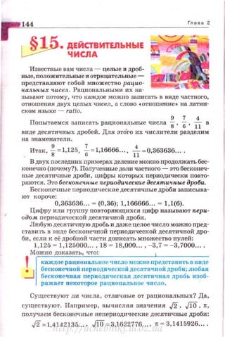 1 144
..s1fi. ДЕЙСТВИТЕЛЬНЫЕ
~ ЧИСЛА
Известные вам числа - целые и дроб­
ные, nоложител:ьные и отрицателыiЬiе­
nредставляют coбoii: множество рацио­
пальных чисел . Рациональными их на­
Глава 2
зывают nотому, что ка>КДое можно заnисать в виде частного,
отношения двух целых чисел, а слово с отношение• на латин­
ском языке - ratto.
9 1 4
Попытаем си записать рациональные числа 8, б, ll в
виде десятичных дробей. Для это"го их числители разделим
на знаменатели .
Итак, ~ = 1,125, f= 1,16666... , -&= 0,363636....
В двух последних примерах деление можно nродолжать бес­
конечно (nочему?). Полученные доли частного- это бесконеч­
ные десятичные дроби, цифры которых периодически повто­
ряются . Это бескон.еч.ные периодические десятичные дроби.
Весковечные периодические десятичные дрОби заnисыва­
Ю1' короче:
0,363636... = (0,36); 1,166666... = 1,1(6).
Цифру или группу повторяющихся цифр называют пери·
одом nериодич еской десятичной дРоби.
Любую десятичную дробь и даже целое число можно пред·
стави·rь в виде бес1<анечной периодической десятичной дРО·
би, если к её дробной части дописать множество нулей:
1,125 = 1,125000.... 18 = 18,000.... - 3,7 = -3.7000....
Можно доказать , что:
' 1 каждое рационадьное число можно предстанить в виде
.:J ::~:~::::~::е;риио~иич::::яд:~::::~=:~~~~ьп:'збоаб~
ражает некоторо е рациональное число .
Существуют ли числа, отличные от рациональных? Да,
существуют. Например, вычисляя. значения .J2, ,fliS, л: ,
nолучаем бесконечныенепериодические десятичные дроби:
,j2 =1,4142135.... .ло = 3,1622776... . ~ = 3,1415926.. ..
http://uchebniki.ucoz.ua
 