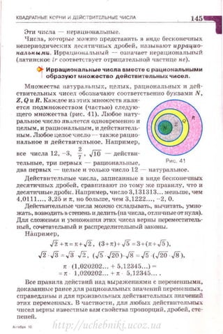 КВАдРАТНЫЕ КСРНИ И ДЕЙСТ_в_ит_Е_ль_н_ы_Е_ч_ис_л_д___ _ _~_ _.10!4"-5-". .""1.
Эти числа - нераuиональные. 1
Числа, н.О'J'Орые .1Ож по представить в виде бесконечных
непериодических л;е..:ятпчных дробей, называют иррацио­
н.ал.ьн. ыlltи. ИррациоиilдЫIЫЙ - означает нерациональный
(латинское ir соответствует отрицательно.й •Iастице н:е).
Qt. Иррациональные числа вместе с рациональными
·1образуют множество действительных чисел.
Множествв. натуральных , целых, рациональных и дей­
ствительных ч исел обозначаю1• соответственно буквами N,
Z,QиR.Кflждоеизэти:хмножествявля- ~
ется подмн ожес·rвом (частью) следую-
щего множества (рис. 41). Любое нату· ~ •
ральное число является одновuременно и • z Q
целым, и рациональным, н деиствитель-
ным. Любое целое числu -- также рацио-
нальное и действи·rельное. Например,
все числа 12, - 3, f, /fO - действи-
тельные, три первых - рациональные, Рис. 41
два первых - целые и толыtо <(исло 12 - на•rуральное.
Действительные числа, записанные в виде бесitонечных
десятичных дРОбей, сравнивают по тому же правилу, что и
десятичные дроби. Например, число 3,131313... меньше, чем
4,0111 .. .. 3,25 и n:, но больше, чем 3,1222..., - 2, О .
Действительные числа можно складывать, вычитать, умно­
жать, возводить в степень и делить (на числа, отличные от нуля).
Для сложения и умножt:ни.я этих чисел верны переместителъ­
RЬIЙ, сочетательный и распределительный законы .
Нiшрим ер ,
J2+л~н,/2, (3H) + J5 ~3+(HJ5),
л.л ~л л. <J5 ,rio> л ~ л <J20 д>.
л (1,020202... + 5,12345...) -
: л 1,020202... +• · 5,12345... .
Все прn.вила действ ий над выражениями с переменными,
доказанные ранее для рациональных значений переменuы.х,
сnраведливы и для лроизволькых действительных значений
этих перемеn.ных. В ~18стности, для любых действительНЪiх
чисел верны изиествые вам снойствв пропорций, дробей, сте·
nеней.
http://uchebniki.ucoz.ua
 