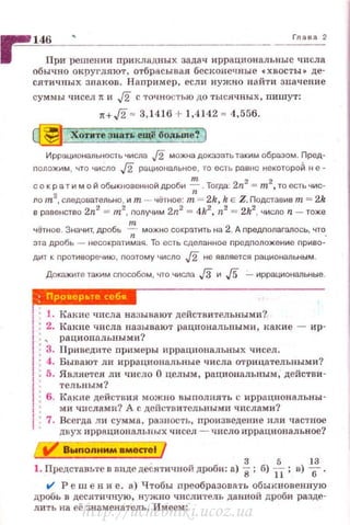 ~ 146 • г.... 2
1 При решении nрикладных задач иррациональные числа
обычно округляют, отбрасыв ая бесконечные •хвосты• де­
сятичных зваков. Наnример, если нужно найти значение
суммы IJИССЛ 1t и J2 с точностью до тысячных, пишут:
н,/2 = 3,1416 + 1,4142 = 4,556.
~ Хотите звать ещl! бо.пьше"! }
Иррациональность числа J2 можна доказать таким образом. Пред­
nоложим , что число .[2 рацио••альное, то есть равно некотороЙ н е-
с о крат и мой обыкновенной дроби ~.Тогда: 2n
2
= m2
, то есть чис­
ло m2
, следовательно, и т - чётное: т = 2k, k Е Z. Подставив т = 2k
в равенство 2n2
= т2
, получим 2n2
= 4k2
, n2
= 2k2
, число n - тоже
"'чётное. Значит, дробь --;;- можно сократить на 2. А предполагалось, что.
эта дробь - несократимая. То есть сделанное nредnоложение nриво­
дит к nротиворечию, nоэтому число J2 не является рациональным.
Докажите таким сnособом, что числа J3 и J5 .:...._ иррациональные.
1 • 1. Какие числа называют действительными?
!:2. Какпе числа называют рациональными, какие - ир-
1 • ... раци онnльными?
1 • 3. Приведите примеры иррациональных чисел.
'j : 4. Бываю<r ли иррациональные числа отрицательными?
1
: 5. Является ли число О целым, рациональным, действи -
1
ТеЛЫIЫМ?
• 6. Какпе действия можно выполнять с иррацнональны-
1 ми числами? А с действительными числами?
1·7. Всегда ли сумма, разность, произведение нли частnае
двух прр8циональпых чисел - число иррацион альное?
Выnолним вместеl
1. Представьте в видедеСятичной дроби: а) i; б) 1-t; в) lf.
t/ Реш е н и е. а) Чтобы nреобразовать обыкновенную
дробь в десятичную, нуж но числитель данной дроби разде­
лить на её знаменатель . Имеем:
http://uchebniki.ucoz.ua
 