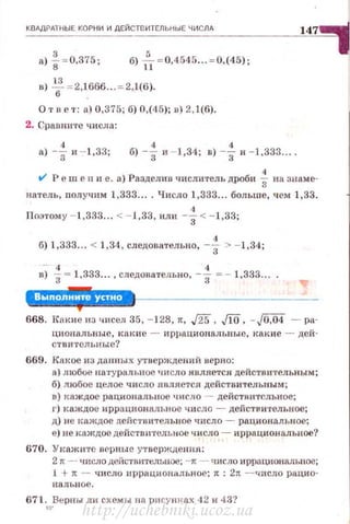 КВАДРАТНЫЕ КОРНИ И ДЕЙСТВИТЕЛЬНЫЕ Ч ИСЛА
147
8) f =0.375 ; б) f,- =0,4545...=0,(45);
в) 2.!!. = 2,1666 .. = 2,1(6).
6 .
О т в е т : а) 0,375; б) 0,(4.5); в) 2, 1(6).
2. Сравните числа:
а) -f и --1,33; б) -f и - 1,34; в) -f и - 1,333.. . .
v' Р с ш е п и е. а) Разделив чпслитель дроби ~ на знаме­
натель, пол учим 1,333.... Число 1,333... больше, чем 1,33.
Поэтому - 1,333... <-J,33, или -i-< - 1,33;
б) 1,333... < 1,34 , следовательно, -f > - 1,34;
в.). -f- 1,333... , следовательно, -f = - 1.333....
'Л'·'·'·•Ш"·*668. КАкие из чисел 35, - 128, ~. ,/25 , JlO, -JO,i54 - ра­
циональные, какие - иррациональные, какие - дей·
CTBИTCJtblJЫe?
669. Какое из данных утверждений верно:
а) любое натурал ьное число является действ ительным;
б) любое целое число я вляется действительным;
в ) каждое рациональное число - действительное;
г) каждое иррациональное число - действительное;
д) не I<аждое действительное число - рациональное;
е) не каждое действительное ч:исло ~ иррациональное?
670. Укажите в ерные утверждения:
2 rr -· число действите..тгjuое; -1t - число иррациональное;
1 + 1t - ЧИСЛО иppaЦliOНI'IJibHOe; 1t : 2rt -- •.JИСЛО рд.ЦИО­
НаЛЫЮе.
671 .
10
_Берпы ли схемы на рн су ш<ах 42 и 43?
http://uchebniki.ucoz.ua
 