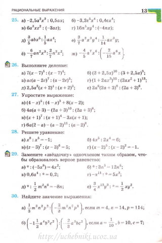 РАЦИОНАЛЬНЫЕ ВЫРАЖЕНИЯ
25. а) -2,5а2
х3
: 0,5ах;
в) 6a3
xz2
: (-Заz);
д) ~аЬх5
:~ах4
;
ё) -%ап2хз: fn2x2;
б) -3,2с5
х4
: 0,4сх<~;
г) 16n5
xy<t: (-4nx};
4 7 ' ( 2 6 )ж) --а х : --а х
5 15 .
13
ШJ 26. Выnолните деление:
а) 7(х - 7)5
: (х - 7)4
;
D) ас(а - 2с)7
: (а -- 2с)5
;
д) 2,5а2
(х + 2)4
: (х + 2)3
;
б) (3 + 2,5х)10
: (3 +2,5х)9
;
г) {1 + 2ах?.)н; : (2ах2
+ 1)13
;
е) 2а'(2а + 3)8
: (2а + 3)6
•
27. Упростите выражение:
а) (4 - х)' : (4 - х)3
+8(х- 2);
б) 4а(а + 3) - (2а + 3)10
: (2а + 3)8
;
в) (х + 1)
7
: (х + 1)
4
- 3х(х + 1);
г) ба(2 - а) - (а - 2)11
: (а- 2)8
•
28. Решите уравнение:
а) х8
: х5
= - 1; б) 4х5
: 2х"1
=6;
в)(z - 3)7
: (z - 3)6
~ 5; г) (х - 2)5
: (х - 2)2
~ - 1.
mt29. Замените сзвёздочку• одночленом таким образом, что­
бы образовалось верное равенство:
а)*: (-5х8
) = 4х2
; б) ·J:: 3n5
= 12n5
;
в) 0,6а4
: "" """ 0,2; г) -х 1 1
: ·-~ = 5х3
;
30. Найдите значекие выражения:
a).!m3 n2p~ : (-!m::n~p2 ) еслнт=4 n=l4 р -=1 14 ·3 3 ' • • •
б) ( -1~а4 ь3с2 ) : ( fa3
bc2
} есди а = То, Ь= 10, с = 7;
http://uchebniki.ucoz.ua
 