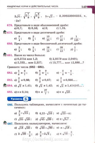 КВАДРАТНЫЕ КОРНИ И ДЕЙСТВИТЕЛЬНЫЕ ЧИСЛА 149
г. r;т 1;83•·' v·9 ' v·9'- 2•7
5+,/2' - 0,30033000333, ••
678. Представьте в виде обыкновенной дроби :
а) О, 7; б) 0,53; в) 3; г) 1,25.
~ 679. Представьте в виде десятичной дроби:
9 2 13 17 1
а) 4 ; б) 5; в) 25; г)lб ; д) J25·
680. Представьте в виде бесконечной десятичной дроби:
а) f; б) %: в) *; г} .М.: д)+
lti 681. Какое из чисел больше:
а) 0,3754 или 1,2; б) 2,0379 или 2,0401;
в) 2,333... или 2,327; г) 13,777... или 12,888...?
Сравните числа (682- 685).
682. а)%иf; б)%и~;
683. а) f и 0,66; б) f и 0,67;
1!'1! 684. а) J2 и 1,41; б) J2 и 1,42;
685. а)•и3,14;
27
б)• и т;
3 4
в) - в и -g·.
в) ·~ и 0,666....
в) J2 и 1,414141 ....
n) •и.flO.
e+H§I'S9•~---------------
686. Пользуясь таблицами, вычи слите с ·rочностью до ты-
слчных:
а} f +Ji5; б) 4,13-.ЛО; в) ,/23 +•:
г) ./35 JlO; д) ,/45. ,/20; е) .: ,/5,7 .
~ 687. Пользуясь калькулятором, вычислите:
а) Jl8.J50; б) J4i5+J90; в) н,Jl8;
&) • . до --}.
http://uchebniki.ucoz.ua
 