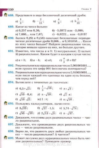 150 Глав:;~ 2
ta 688. Представьте в виде бесконечной десятичuой дроби:
а)~; б) -ТБ; в)%: г) 5fв .
689. Какое из чнсел больше:
а) 0,257 или 0,26; б) - 3,0973 или - 3,098;
в) 7,666... или 7,67; г) - 0,0222... или - 0,019?
tl; 690. Записи 0,(6) и 0,(58) означают бесконечные периоди·
ческие десятичные дроби 0,666... и 0,585858.... Какое
из этих t1исел больше? Н айдите рационаJiьное чнсJю,
которое меньше одного нз ни х, по больше друl'ого.
691 . Известно , что числа а и Ь: 1) натуральные; 2) целые;
3) рациональные . К8J(им будет в каждом случае число :
а) а + Ь; б) а - Ь ; в) а Ь; г) f (Ь ~ О)?
692. Рациональное или иррациональное число 2,001001001 ...,
если груnпа его цифр 001 бесконечно повторяется?
693. РационRЛЪное или иррациональное число 2,Q10010001...,
есл и nосле каждой его еди ницы на оди н нул ь больше,
чем перед ней?
694. Вычислите с точностью до тыслчnых :
а) 0,5+,/2; б) 1+Ji0; в) н,/2 ;
г) JiO - 0,4; д) · - JiO; е) ,[2.л:
ё) JiO ,/2; ж) 1 : 11"; з) л :JiQ .
~ 695. Пользу.ясь калькуляторuм, nычисли·rе:
а) 3,/W; б) ./37 - 1,5; в) 5,74 - ,/74;
г) ,/5О - ,/30; д) 2,/13+./3; е) л - ./37.
~ 696. Докажите, что сумма днух рациональных чисел - чис-
ло рациональное .
697. Докаж ите, •1то nрои зведение двух рациональных чи ­
сел - число рационалыюе .
698. Верно ли , что разность двух любых раци ональных чи ­
сел - число рациональное? А частное?
ti 699. Может ли сумма двух иррациональных чисел быть чис­
лом рациональным? Принедите пример.
http://uchebniki.ucoz.ua
 