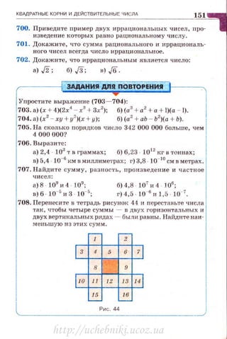 КВАдРАТНЫЕ КОРНИ И ДЕЙСТВИТЕЛЬНЫЕ ЧИСЛА
151
700. Приведите пример двух иррациональных чисел , про­
изведение ко·rорых равно рационалыюму числу.
701. Докажите, что сумма рационального и иррациональ­
ного чис ел всегда числ о и ррациональное .
702. Докажите, что иррациональным являе·rся чнсло:
а) ,/2; б) ,/3; в) ,/6.
ЗАДАНИЯ ДIIЯ ПОВТОРЕНИII
Упростите выражение (703- 704):
703. а) (х + 4)(2х
1
- х
3
+ 3х2
); б) (а3
+ а2
+а+ l)(a - 1).
704. а) (х2
- ху + у2
)(х + у); б) (а2
+ аЬ - Ь2
)(а + Ь).
705. На сколько порядков число 342 000 000 больше, чем
4 000 000?
706. Выра зите :
а) 2,4 103
т в граммах ; б) 6,23 . 1012
кг в тоннах;
в) 5,4 · 10-6
км в миллиме'l'рах; г) 3,8 · 10- 10
см в метрах.
707. Найдите сумму, разность, произведение и час т ное
чисел :
а)8 · 109
и4 109
;
в) б · 10-5
и 3 · 10-5;
б)4,8 107
и4 106
;
г) 4,5 10-6
и 1,5 10-7
•
708. Перенесите в тетрадь рисунок 44 и переставьте числа
так , чтобы четыре суммы - в двух горизонтальных и
двух вертикальных ряда х - были равны . Н айдите наи­
мен ьш ую из эт и х сумм.
- ~
1 2
l з 4 5 6 71
8 9
llo 11 12 13 141
15 16,__
Рис . 44
http://uchebniki.ucoz.ua
 
