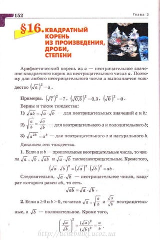 §16.КВАДРАТНЫЙ
КОРЕНЬ
ИЭ ПРОИЭВЕДЕНИЯ,
ДРО&И,
СТЕПЕНИ
Арифметический корень из а ~ нео'Грнцательное значе~
ние квадратного корня из неотрицателыюго числа а. Поэто­
му для любогонеотрицательного числа а выполняется тож-
дество (Га)
2
= а .
Пр11меры. (J7)2
=7, (J0,3)2
=0,3, (JO)' =0 ·
Верны и такие тождества:
1) J(iii = Га. JЬ - для неотрицательных значений а и Ь;
Га Га2) VЬ = JЬ - для неотрица·rельного а и nоложительного Ь;
3) J;;2h = а k - для неотрица'l·ельног(l а и натурального k.
Док ажем ЭТИ ТОЖДСС'l'В8.
1. EcJrn а и Ь - произвольные нооrрицателъные числа, то "<ШС­
ла Га ,Гь ,JQii и Га· JЬ также неотрицательные. КJ!Оме того~
(Га Гь)' = (Га)' (д)' = аЬ
Следовательно, Га. JЬ - неотрицатет.ное число, квад-'
рат кo•roporo равен аЬ, то есть
Гаh=Га../Ь .
Га Га
2. Если а20и Ь > О, точиела Га, Vb и Jh нсотрицатель-
ные, а JЬ - положительное. Кроме того,
http://uchebniki.ucoz.ua
 