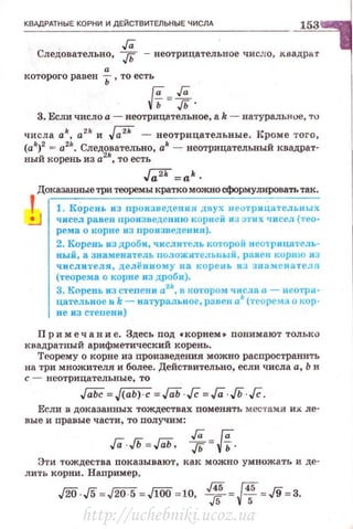 КВАдРАТНЫЕ КОРНИ И ДЕЙСТВИТЕЛЬНЫЕ ЧИСЛА 153
Га
Следовательно , JЬ - веотрицателъное число, квадрат
а
которого равен Ь , то есть
и=-;;.
3. Если число а - веотрицательвое, а k - ватуральf'vе, тu
числа ak, а211
и ~ - неотрицательные. !~роме того,
(ak)2 = a2k. Следовательно, ak - неотрицателъный квадрат·
ный корень из а2
"', то есть
'.
,f;;iГ =а'.
Доказанные три теоремы кратко можно сформуJIИIЮвать так.
1. Корень из nроизведения двух uе отрицнтельных
чисел равен произведению корие Н кз этих чисел (тео­
рема о корне из nроизведения).
2. Корень из дроби, чнсли1·ель котороii н еотrицатель­
ный, а знаменатель положитеJiъпый , равен корню из
числи1·еля, делёииому на корень и з э оам енателя
(теорема о корне из дроби).
3. Корень из степени а2
•, в 1~отором чисJI& а. - неотри­
цателъное и k- натуральное, равен а• (теорема о кор·
не из степени)
Пр и меч а н и е. Здесь под •корнем • поним ают только
квадратный арифметический корень.
Теорему о корне из произведения можно распространить
на три множителя и более. Действительно, если числа а, Ь и
с - неотрицат ельные, то
Если в доказанных тождествах поменять местами их ле-
вые и правые части, то получим :
Га Га
ГаJЬ=ГаЬ. .д= -vь ·
Эти тождества показывают, как можно умножать и де­
лить корни. Наnример,
./20 J5 =J2Г5 =JlOO =10, 1J=ff=J9=3.
http://uchebniki.ucoz.ua
 