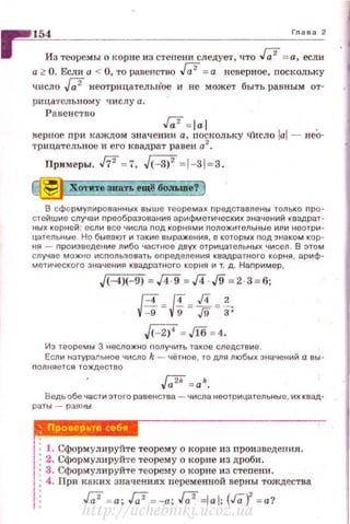 r 154 г.... ,
Из теоремы о корне из степени следует, что J;;2 = а, ecmt
а 2:: О. Если а < О, 'J'O равенство ,J;.2 = а неверное, nоскольку
число [;2 неотрицательн'ое и не может быть равным от­
р1ща·rслыюму числу а.
Равенство
Га' =lal .
верное nри каждом значении а, поскольку ЧИсло lal - нео­
трицательное и ero квадрат равен а2
•
Примеры. fi2 =7, ~ =l-31=3.
~ Хотпе аиатъ rщ@ бот.ше? )
В сфо рмулированных выше теоремах nредставлены только nро­
стейшие случаи преобраэования арифметических значений квадрат­
ных корней: есл и все числа nод корнями nоложитолыtые или неотри ­
цательные. Но бывают и таки е выражения, в которых nод знаком кор ­
ня - nроизведение либо частное двух отрицательных чисел . В этом
случае можно исnользовать оnределения квадратного корня , ариф­
метического знэченин квадратного корня и т. д. Наnример ,
J<-4J<-9J=д:9 =Л J9 =2 3=6:
g= и= ~ = f;
J<-2J' = М = 4.
Из теоремы 3 неслО)I(НО нолучить такое слеа.ствие.
Если натуральное чисJю k - чёнюе , то для любых значений а ВЫ ·
полняется тождест во
,J;;2k=a lt.
Ведьобе части этого равенства - чис11а неотрицательные , их квад·
раты - равны
: 1. Сформулируйте теорему о корне из произuсдени.я.
~ 2. СформУлируйте теорему о корне из дроби.
• 3. Сформул ируйте теорему о корне из стеnени.
4. При каких значениях переменной верны тождества
Га' = а; Га' =-а; Га' =lal; (Га)' = а?
http://uchebniki.ucoz.ua
 