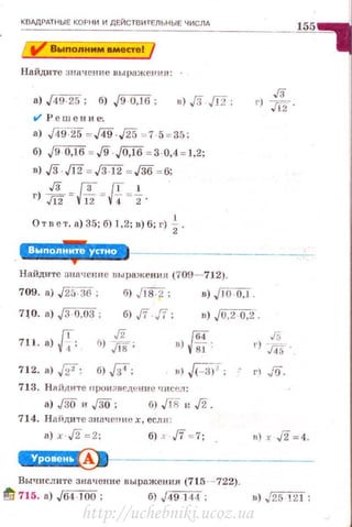 КВАДРАТНЫЕ КОРН И И ДЕЙСТВИТЕЛЬНЫЕ ЧИСЛА
Вмпоnнмм вместе!
Найдите зmt ч ен1tе ныражеt•ин:
в) .{3 .[12;
t/ Р е шен и~.
а) J49Ys = J49· 25 = 7·5 = 35;
б) J9 0,16 = J9 JOJ6 = 3 0,4 = 1,2;
в) ,/3 .[12 = ,/ЗТ2 =J36 =6;
г) :!. = {Б=!f=i .
Ответ. а) 35; б) 1,2; в) 6; г) ~.
' ''Ji·'·'·• HII!.*
Найдите знаtJенне uы раженн л (709-712).
709. а) ,[25.36 ;
7)0. а) JЗ · О,ОЗ ;
б) ./18·2 ;
б),/f ,fi ;
в) JI0 ·0,1 .
в) J0,2 o,i.
711. а){;:
712. а) fi';
J'i
б) Jt8'
б).,fi4;
!Ев) V8J '·
в)~;
713. Н аЙJ(ИТе нрuн з ве.л.~ нне •тсел :
а) J30 и J30; б) JПj н ,/2.
714. Н аiiди те значешн~ х, есл11 :
а) х·Л =2; б) ' Jf = 7;
J5
r) J45·
в) х ,/2=4.
W·!.!Чi!Я ~•~------------
вычислите значение выражения (715 ~-722).
!!'t! 715. а) ./64 ·100 ; б) ./49 144; в) ./25 121 ;
http://uchebniki.ucoz.ua
 