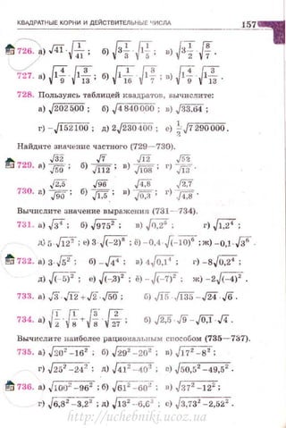 КВАДРдТt-!ЫЕ КОРНИ И ДЕЙСТВИТЕЛ ЬНЫЕ Ч ИСЛА
728. Пользулсь таблицей квадра1·ов, вычислите:
а) J202500; б) J4840000; в) J33.64;
г) ·· J 152100; д) 2J23040o; е) ~J7 290000.
Найдите значение частного (729- 730).
""' ./32 .[7 JI2 J52!"1:1 729. о) ,[50. ; б) JП2 ; в) ,Jl08 ; г) Jl3.
j'i:5 J96 F.8 j2.7
730. а)
196. ; б) ./1:5.; в) ,[O,ii ; г) F,8 .
Вычислите значение выражения (731 - ··734).
731. •) fi'; б) ,J9752; в) ,fJ;!; г) ,Jl7;
iJJ ; ..{Jj'T; е)З ,л:2)'; ё) - 0,4 j(-Wf ; ж) - 0,1·ff .
~ 732. а)з-Гs': б) - J4'; в)4,/07: г)-8,/0,2':
д) ~2
; е) J<~З)2
; ё) - J(- 7)2
; ж) - 2~.
б) ,/15 .[135- ./24 - Jб .
J
T (Г J:;· (2
734. а) 2"'/iт g·-.;27: б) J2.5 .j9- JO,f д .
Вычислите наиболее рациональным сnособом (735- 737).
735. а) Jзо' - 162
; б) J292
- 202
; в)~:
r·J J252-242; д) J41' - 402
; е) J50,52
-49,52
.
~ 736. а) J1oo" -962 ; б) J61Cjj(JГ: о) j372 -122 ;
г) Jб~'=-3,22
:д) JI32
-·6,62
: с) J3,732
-2,52'.
http://uchebniki.ucoz.ua
 