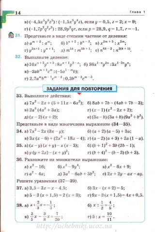 14 Глава 1
в) (-4,5x5
y5
z5
) : (- 1,5x5
y4
z), если у = 0,5, z = 2; х = 9;
г) (- 1,'lp2
q2
1·
3
): 28,9p2
qr, еслир = 28,9, q = 1,7, r = - 1.
~ 31. Предс·rавь·rе в виде стеnени частное от деления:
а)а.т + З:ат; б)Ь" + 2:ьп - 2; в)х2m+5 :х2"';
г)уз"н:у"+ t ; д)ты::тЗk+ l; c)nбk - 2: 112(k + 1J.
32. Выполн ите деление:
а) 16x"+2yn +3 :8xn + IYЗ - n; б) 36xl-ny2n :Зх1 -2пуп;
в)-2аЬт ~- 1
с"' : (-5а1
- mb);
г) 2, 1а"'ьт - J('m- 2: о, зьm - 2сm - з.
r--------i ЗАдАНИЯ Д/!~ПОВТОРЕНИЯ ':=]33. Выполните действия:
а) 7х2
- 2х + (5 + !lx- 6х2
); б) 8аЬ + 7Ь - (4аЬ + 7Ь - 3);
в) 2а3
(4а2
+За);
д) (х- 2) (х + 2);
г)(х - 1) (х2
- 2х +2);
е)(3а - Ь) (За+ Ь) (9а2
+ Ь2
).
Представьте в виде многочлена выражение (34- 35).
34. а) 7х2
- 2х (3х - у); б) (а + 2) (а - 5) + 3а;
в) 3х (х - 6) + (2х2
+ 18х- 4); г)(а - 2) (а+ 3) + 2а (1 - а).
35. а)(х - у) (х + у) - х (х - 3); б)(Ь + 1)2
+ 3Ь (2Ь - 1);
в) у (у + 2х)- (х + у)2
; г) (Ь + 4)2
- (Ь - 3)(Ь + 3).
36. Разложите на множители выражение:
а) х2
- 16; б) х2
- 9у4
; в) х2
- бх + 9;
1
г) а3
- 4а; д) 3а2
- баЬ + 3Ъ2
; е) 2х + 2у- ах - ау.
1
Решито:~е ~авн~и~ (37~39).
37 .а)о,5 3х -- х 4,5, б)3х - (х+2)~5 ;
' в)5 - 3(х +1, 5) ~ 2(х+ 3); г)9х - 3(х+ 1,5) ~ 4х + 0,5.
2 1
38. а) Х +"ЗХ=-з; б) х:1=f;
2 3 7
в) 5x-gx = w; г)5:х= -fi.
http://uchebniki.ucoz.ua
 