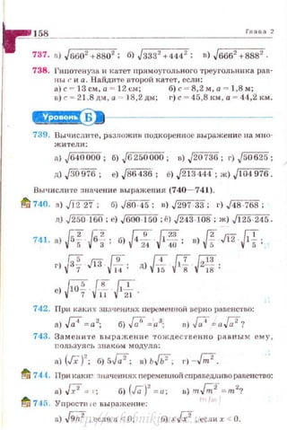 _ _!§~----------------------------------'"-'-"-"-'
737. а) Jn602 +8802 ; б) Jззз' +444
2
; в) J6662
+8882
.
738. Гипотенуза и катет прямоугольного треугольника рав­
ны r и а . Найдите второй катет, есл н :
в)с =- 13 см, а = 12 см; б) с = 8,2 м, а= 1,8 м;
в) с= 21.8 дм, а ~"' 18,2 дм; г) с = 45 ,8 1<м, а = 44 ,2 км.
~-----------------
739. llычисли'1'е , рs зложпв подкоренное выражение на м но-
жители:
n) J640 000; б) J6250 000 ; в) J20 736; r) J50625;
д) j3o 976; е) J86436; е) J213444 ; ж) J I 04 976.
Вычисли·rс :шачение выражени я (740- 741).
11/ 740. а) jj'227: б) JВО:45; n)J297 33; г) J48 -768 ;
д) ~60; е) J600 ·150 ;ё) J243-108; ж) J125-245.
Ff =ff. [fДRfзr) " 13 · -- · д) - 1- · 2- ·
14 ' ] 5 8 18 '
е) г;;;!' с~ Q..;~v 7 V-1.1 V..21 ·
742. При каки х зщ~ченп.ях переменной верно равенство:
а) J;4 = а2
; б) Га! = а3
; я) .{;;4 = aW?
743. Замените выражение тождес1• ееп н о равным ему ,
nользуясь з на_ком модуля:
n) (Гх)'; б) 5./7; в) ь..Гь': r) -bl.
fd 744. При кахи~ ·щачени.ях nеременной сnраведливоравенство:
а)[;' = •; б) (Га)' = и; в) m.{m2' =m2
'!
fi 745. Уnростн . е выражение:
а) J9;;z ,если 71 <О; fi) хГх2
, есди х < О.http://uchebniki.ucoz.ua
 