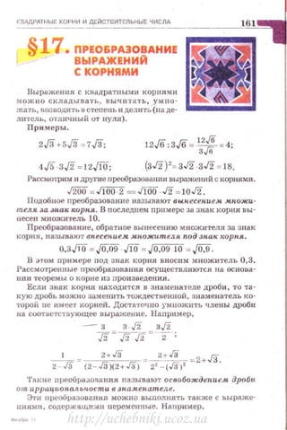 i<ВДДРАТНЫЕ КОРНИ И ДЕЙСТВИТЕЛЬНЫЕ ЧИСЛА
161
• ПРI!ОSРАЭОВАНИЕ
ВЫРАЖЕНИЙ
t КОРНЯМИ
Выражения с кнадра•rными корнями
можно складыва·rь, пыч:и'1'8.1'Ь, умно­
жi.tть, возводить в степень и делить'(па де­
Л111'Сль, отличный от нуля).
lrtlПрш~tеры.
12 'б ·з 'б =
12
,/6 = 4·.;о . .;о з,/6 '
(зJ2)'= зJ2 зJ2 =1в.
Рассмотрим и дРугие nреобразовюrnя выражений с корнями.
J200 =J!OO 2 = J100 J2 =10J2.
Подобное преобразованне н азываю·r вы.песепием. мн.ожи­
теля за знак ~rор н.я.. В последнем примере за знак корня вы­
несен множитель 10.
Преобразование, обра•rное вынесению множителя за знак
корня, называют вн.есепием. мпожителя nод .зн.ак корпя .
о.зJТО =.JQ,09 ЛО = Jo,og 10 = ,JD.9.
В ;ном примере под знак корня вносим множитель 0,3.
Рассмотренные преобразован ия осуществляются нu основа­
нии теоремы о корне из про и зведен ия.
Если знак коре:я находится в знаменателе дроби , то та­
кую дробь можно заменить тождественной, знаменатель ко­
торой. не имее·r корней. Достаточно умножить члены дроби
на соответствующее выражение . Наnример,
- з з -./2 з./2
.[2~.[2.[2 =- -z;
-'-= ~ --=_2:_~-=2+Jil2 - Гз (2 - Гз)(2+Гз) 22
- (Гз)' .
Такие преобразо13ания называют освобожде,щем дроби
о т иррац.ион.ал.ьн.ости в Jnа.м.ен.ател.е.
Эти nреобразовн.ния можно выполнять также с ьыраже­
нияма, содержащи:.rн пеJ>смснные. Наnример,
http://uchebniki.ucoz.ua
 
